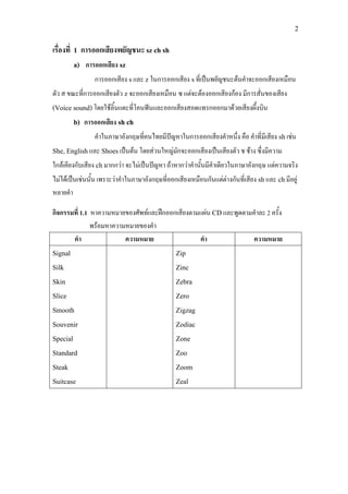 2
เรื่องที่ 1 การออกเสียงพยัญชนะ sz ch sh
a) การออกเสียง sz
การออกเสียง sและ z ในการออกเสียง sที่เปนพยัญชนะตนคําจะออกเสียงเหมือน
ตัว ส ขณะที่การออกเสียงตัว zจะออกเสียงเหมือน ซ แตจะตองออกเสียงกอง มีการสั่นของเสียง
(Voice sound)โดยใชลิ้นแตะที่โคนฟนและออกเสียงสอดแทรกออกมาดวยเสียงผึ้งบิน
b) การออกเสียง sh ch
คําในภาษาอังกฤษที่คนไทยมีปญหาในการออกเสียงคําหนึ่ง คือ คําที่มีเสียง shเชน
She, Englishและ Shoesเปนตน โดยสวนใหญมักจะออกเสียงเปนเสียงตัว ช ชาง ซึ่งมีความ
ใกลเคียงกับเสียง chมากกวา จะไมเปนปญหา ถาหากวาคํานั้นมีคําเดียวในภาษาอังกฤษ แตความจริง
ไมไดเปนเชนนั้น เพราะวาคําในภาษาอังกฤษที่ออกเสียงเหมือนกันแตตางกันที่เสียง shและ chมีอยู
หลายคํา
กิจกรรมที่ 1.1 หาความหมายของศัพทและฝกออกเสียงตามแผน CDและพูดตามคําละ 2 ครั้ง
พรอมหาความหมายของคํา
คํา ความหมาย คํา ความหมาย
Signal
Silk
Skin
Slice
Smooth
Souvenir
Special
Standard
Steak
Suitcase
Zip
Zinc
Zebra
Zero
Zigzag
Zodiac
Zone
Zoo
Zoom
Zeal
 