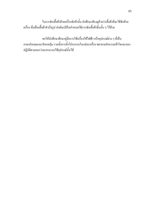 83
ในการซักเสื้อผาดวยเครื่องซักผานั้น นักศึกษาตองดูดวยวาเสื้อผาที่จะใชซักดวย
เครื่อง ซึ่งเปนเสื้อผาสําเร็จรูป ปกติจะมีปายกําหนดวิธีการซักเสื้อผาชิ้นนั้น ๆ ไวดวย
ขอใหนักศึกษาศึกษาคูมือการใชเครื่องใชไฟฟา หรืออุปกรณตาง ๆ ที่เปน
ภาษาอังกฤษและสังเกตปุม รวมทั้งการตั้งโปรแกรมในแตละเครื่อง พยายามทําความเขาใจและลอง
ปฏิบัติตามจนกวาจะสามารถใชอุปกรณนั้นได
 