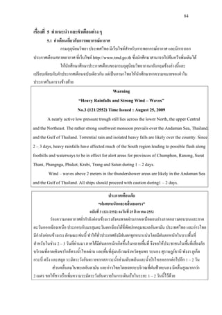 84
เรื่องที่ 5 คําแนะนํา และคําเตือนตาง ๆ
5.1 คําเตือนเกี่ยวกับการพยากรณอากาศ
กรมอุตุนิยมวิทยา ประเทศไทย มีเว็บไซดสําหรับการพยากรณอากาศ และมีการออก
ประกาศเตือนสภาพอากาศ ที่เว็บไซด http://www.tmd.go.thซึ่งนักศึกษาสามารถไปคนควาเพิ่มเติมได
ใหนักศึกษาศึกษาประกาศเตือนของกรมอุตุนิยมวิทยาภาษาอังกฤษขางลางนี้และ
เปรียบเทียบกับคําประกาศเตือนฉบับเดียวกัน แตเปนภาษาไทยใหนักศึกษาหาความหมายของคําใน
ประกาศในตารางขางทาย
Warning
“Heavy Rainfalls and Strong Wind – Waves”
No.3 (121/2552) Time Issued : August 25, 2009
A nearly active low pressure trough still lies across the lower North, the upper Central
and the Northeast. The rather strong southwest monsoon prevails over the Andaman Sea, Thailand,
and the Gulf of Thailand. Torrential rain and isolated heavy falls are likely over the country. Since
2 – 3 days, heavy rainfalls have affected much of the South region leading to possible flash along
foothills and waterways to be in effect for alert areas for provinces of Chumphon, Ranong, Surat
Thani, Phangnga, Phuket, Krabi, Trang and Satun during 1 – 2 days.
Wind – waves above 2 meters in the thundershower areas are likely in the Andaman Sea
and the Gulf of Thailand. All ships should proceed with caution during1 – 2 days.
ประกาศเตือนภัย
“ฝนตกหนักและคลื่นลมแรง”
ฉบับที่ 3 (121/2552) ลงวันที่ 25 สิงหาคม 2552
รองความกดอากาศต่ํากําลังคอนขางแรงยังคงพาดผานภาคเหนือตอนลางภาคกลางตอนบนและภาค
ตะวันออกเฉียงเหนือ ประกอบกับมรสุมตะวันตกเฉียงใตที่พัดปกคลุมทะเลอันดามัน ประเทศไทย และอาวไทย
มีกําลังคอนขางแรง ลักษณะเชนนี้ ทําใหทั่วประเทศยังมีฝนตกชุกหนาแนนโดยมีฝนตกหนักในบางพื้นที่
สําหรับในชวง 2 – 3 วันที่ผานมา ภาคใตมีฝนตกหนักเกิดขึ้นในหลายพื้นที่ จึงขอใหประชาชนในพื้นที่เสี่ยงภัย
บริเวณที่ลาดเชิงเขาใกลทางน้ําไหลผาน และพื้นที่ลุมบริเวณจังหวัดชุมพร ระนอง สุราษฎรธานี พังงา ภูเก็ต
กระบี่ ตรัง และสตูล ระมัดระวังอันตรายจากสภาวะน้ําทวมฉับพลันและน้ําปาไหลหลากตอไปอีก 1 – 2 วัน
สวนคลื่นลมในทะเลอันดามัน และอาวไทยโดยเฉพาะบริเวณที่ฝนฟาคะนอง มีคลื่นสูงมากกวา
2 เมตร ขอใหชาวเรือเพิ่มความระมัดระวังอันตรายในการเดินเรือในระยะ 1 – 2 วันนี้ไวดวย
 