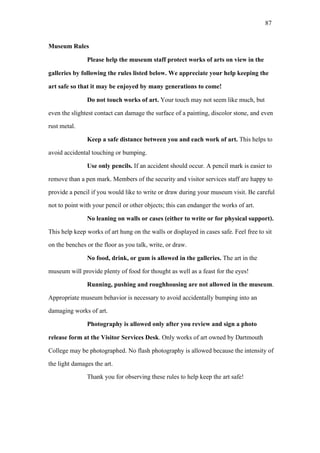 87
Museum Rules
Please help the museum staff protect works of arts on view in the
galleries by following the rules listed below. We appreciate your help keeping the
art safe so that it may be enjoyed by many generations to come!
Do not touch works of art. Your touch may not seem like much, but
even the slightest contact can damage the surface of a painting, discolor stone, and even
rust metal.
Keep a safe distance between you and each work of art. This helps to
avoid accidental touching or bumping.
Use only pencils. If an accident should occur. A pencil mark is easier to
remove than a pen mark. Members of the security and visitor services staff are happy to
provide a pencil if you would like to write or draw during your museum visit. Be careful
not to point with your pencil or other objects; this can endanger the works of art.
No leaning on walls or cases (either to write or for physical support).
This help keep works of art hung on the walls or displayed in cases safe. Feel free to sit
on the benches or the floor as you talk, write, or draw.
No food, drink, or gum is allowed in the galleries. The art in the
museum will provide plenty of food for thought as well as a feast for the eyes!
Running, pushing and roughhousing are not allowed in the museum.
Appropriate museum behavior is necessary to avoid accidentally bumping into an
damaging works of art.
Photography is allowed only after you review and sign a photo
release form at the Visitor Services Desk. Only works of art owned by Dartmouth
College may be photographed. No flash photography is allowed because the intensity of
the light damages the art.
Thank you for observing these rules to help keep the art safe!
 