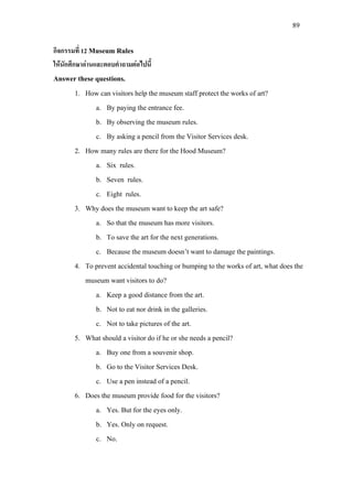 89
กิจกรรมที่ 12 Museum Rules
ใหนักศึกษาอานและตอบคําถามตอไปนี้
Answer these questions.
1. How can visitors help the museum staff protect the works of art?
a. By paying the entrance fee.
b. By observing the museum rules.
c. By asking a pencil from the Visitor Services desk.
2. How many rules are there for the Hood Museum?
a. Six rules.
b. Seven rules.
c. Eight rules.
3. Why does the museum want to keep the art safe?
a. So that the museum has more visitors.
b. To save the art for the next generations.
c. Because the museum doesn’t want to damage the paintings.
4. To prevent accidental touching or bumping to the works of art, what does the
museum want visitors to do?
a. Keep a good distance from the art.
b. Not to eat nor drink in the galleries.
c. Not to take pictures of the art.
5. What should a visitor do if he or she needs a pencil?
a. Buy one from a souvenir shop.
b. Go to the Visitor Services Desk.
c. Use a pen instead of a pencil.
6. Does the museum provide food for the visitors?
a. Yes. But for the eyes only.
b. Yes. Only on request.
c. No.
 