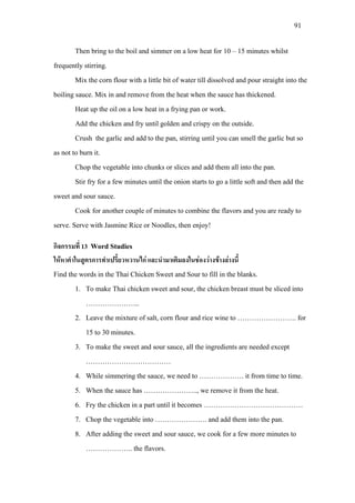 91
Then bring to the boil and simmer on a low heat for 10 – 15 minutes whilst
frequently stirring.
Mix the corn flour with a little bit of water till dissolved and pour straight into the
boiling sauce. Mix in and remove from the heat when the sauce has thickened.
Heat up the oil on a low heat in a frying pan or work.
Add the chicken and fry until golden and crispy on the outside.
Crush the garlic and add to the pan, stirring until you can smell the garlic but so
as not to burn it.
Chop the vegetable into chunks or slices and add them all into the pan.
Stir fry for a few minutes until the onion starts to go a little soft and then add the
sweet and sour sauce.
Cook for another couple of minutes to combine the flavors and you are ready to
serve. Serve with Jasmine Rice or Noodles, then enjoy!
กิจกรรมที่ 13 Word Studies
ใหหาคําในสูตรการทําเปรี้ยวหวานไก และนํามาเติมลงในชองวางขางลางนี้
Find the words in the Thai Chicken Sweet and Sour to fill in the blanks.
1. To make Thai chicken sweet and sour, the chicken breast must be sliced into
…………………..
2. Leave the mixture of salt, corn flour and rice wine to ……………………. for
15 to 30 minutes.
3. To make the sweet and sour sauce, all the ingredients are needed except
………………………………
4. While simmering the sauce, we need to ………………. it from time to time.
5. When the sauce has ………………….., we remove it from the heat.
6. Fry the chicken in a part until it becomes ……………………………………
7. Chop the vegetable into …………………. and add them into the pan.
8. After adding the sweet and sour sauce, we cook for a few more minutes to
……………….. the flavors.
 