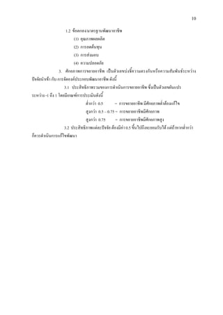 10
1.2 ขอตกลง/มาตรฐานพัฒนาอาชีพ
(1) คุณภาพผลผลิต
(2) การลดตนทุน
(3) การสงมอบ
(4) ความปลอดภัย
3. ศักยภาพการขยายอาชีพ เปนตัวเลขบงชี้ความตรงกันหรือความสัมพันธระหวาง
ปจจัยนําเขา กับ การจัดองคประกอบพัฒนาอาชีพ ดังนี้
3.1 ประสิทธิภาพรวมของการดําเนินการขยายอาชีพ ซึ่งเปนตัวเลขผันแปร
ระหวาง -1 ถึง 1 โดยมีเกณฑการประเมินดังนี้
ต่ํากวา 0.5 = การขยายอาชีพ มีศักยภาพต่ําตองแกไข
สูงกวา 0.5 – 0.75 = การขยายอาชีพมีศักยภาพ
สูงกวา 0.75 = การขยายอาชีพมีศักยภาพสูง
3.2 ประสิทธิภาพแตละปจจัย ตองมีคา 0.5 ขึ้นไปถึงจะยอมรับได แตถาหากต่ํากวา
ก็ควรดําเนินการแกไขพัฒนา
 