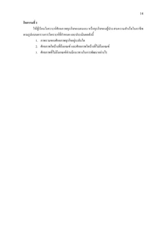 14
กิจกรรมที่ 1
ใหผูเรียนวิเคราะหศักยภาพธุรกิจของตนเอง หรือธุรกิจของผูประสบความสําเร็จในอาชีพ
ตามรูปแบบตารางการวิเคราะหที่กําหนด และประเมินผลดังนี้
1. ภาพรวมของศักยภาพธุรกิจอยูระดับใด
2. ศักยภาพใดบางที่ถึงเกณฑ และศักยภาพใดบางที่ไมถึงเกณฑ
3. ศักยภาพที่ไมถึงเกณฑทานมีแนวทางในการพัฒนาอยางไร
 