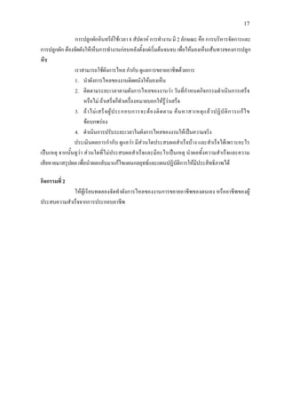 17
การปลูกผักอินทรียใชเวลา 8 สัปดาห การทํางาน มี 2 ลักษณะ คือ การบริหารจัดการและ
การปลูกผัก ตองจัดผังใหเห็นการทํางานกอนหลังตั้งแตเริ่มตนจนจบ เพื่อใหมองเห็นเสนทางของการปลูก
พืช
เราสามารถใชผังการไหล กํากับ ดูแลการขยายอาชีพดวยการ
1. นําผังการไหลของงานติดผนังใหมองเห็น
2. ติดตามระยะเวลาตามผังการไหลของงานวา วันที่กําหนดกิจกรรมดําเนินการเสร็จ
หรือไม ถาเสร็จก็ทําเครื่องหมายบอกใหรูวาเสร็จ
3. ถาไมเสร็จผูประกอบการจะตองติดตาม คนหาสาเหตุแลวปฏิบัติการแกไข
ขอบกพรอง
4. ดําเนินการปรับระยะเวลาในผังการไหลของงานใหเปนความจริง
ประเมินผลการกํากับ ดูแลวา มีสวนใดประสบผลสําเร็จบาง และสําเร็จไดเพราะอะไร
เปนเหตุ จากนั้นดูวา สวนใดที่ไมประสบผลสําเร็จและมีอะไรเปนเหตุ นําผลทั้งความสําเร็จและความ
เสียหายมาสรุปผล เพื่อนําผลกลับมาแกไขแผนกลยุทธและแผนปฏิบัติการใหมีประสิทธิภาพได
กิจกรรมที่ 2
ใหผูเรียนทดลองจัดทําผังการไหลของงานการขยายอาชีพของตนเอง หรืออาชีพของผู
ประสบความสําเร็จจากการประกอบอาชีพ
 