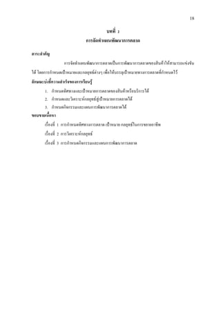 18
บทที่ 2
การจัดทําแผนพัฒนาการตลาด
สาระสําคัญ
การจัดทําแผนพัฒนาการตลาดเปนการพัฒนาการตลาดของสินคาใหสามารถแขงขัน
ได โดยการกําหนดเปาหมายและกลยุทธตางๆ เพื่อใหบรรลุเปาหมายทางการตลาดที่กําหนดไว
ลักษณะบงชี้ความสําเร็จของการเรียนรู
1. กําหนดทิศทางและเปาหมายการตลาดของสินคาหรือบริการได
2. กําหนดและวิเคราะหกลยุทธสูเปาหมายการตลาดได
3. กําหนดกิจกรรมและแผนการพัฒนาการตลาดได
ขอบขายเนื้อหา
เรื่องที่ 1 การกําหนดทิศทางการตลาด เปาหมาย กลยุทธในการขยายอาชีพ
เรื่องที่ 2 การวิเคราะหกลยุทธ
เรื่องที่ 3 การกําหนดกิจกรรมและแผนการพัฒนาการตลาด
 