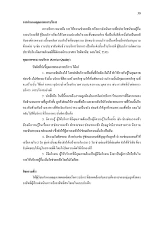 30
การกําหนดคุณภาพการบริการ
การบริการ หมายถึง การใหความชวยเหลือ หรือการดําเนินการเพื่อประโยชนของผูอื่น
การบริการที่ดี ผูรับบริการก็จะไดรับความประทับใจ และชื่นชมองคกร ซึ่งเปนสิ่งดีสิ่งหนึ่งอันเปนผลดี
กับองคกรของเรา เบื้องหลังความสําเร็จเกือบทุกงาน มักพบวางานบริการเปนเครื่องมือสนับสนุนงาน
ดานตาง ๆ เชน งานประชาสัมพันธ งานบริการวิชาการ เปนตน ดังนั้น ถาบริการดี ผูรับบริการเกิดความ
ประทับใจ เกิดภาพลักษณที่ดีตอองคกร (อาศยา โชติพานิช. ออนไลน, 2533)
คุณภาพของงานบริการ (Service Quality)
ปจจัยที่บงชี้คุณภาพของการบริการ ไดแก
1. สามารถจับตองได โดยปกติบริการเปนสิ่งที่จับตองไมได ทําใหการรับรูในคุณภาพ
คอนขางไมชัดเจน ดังนั้น บริการที่ดีควรสรางหลักฐานใหเห็นชัดเจนวา บริการนั้นมีคุณภาพหลักฐานที่
จะสรางนั้น ไดแก อาคาร อุปกรณ เครื่องอํานวยความสะดวก และบุคลากร เชน การจัดที่นั่งคอยการ
บริการ การบริการอยางดี
2. นาเชื่อถือ ในที่นี้หมายถึง ความถูกตองในการคิดคาบริการ รานอาหารที่คิดราคาตรง
กับจํานวนอาหารที่ลูกคาสั่ง ลูกคายอมใหความเชื่อถือ และจะกลับไปรับประทานอาหารที่รานนั้นอีก
ตรงกันขามกับรานอาหารที่คิดเงินเกินกวาความเปนจริง ยอมทําใหลูกคาหมดความเชื่อถือ และไม
กลับไปใชบริการที่รานอาหารนั้นอีก เปนตน
3. มีความรู ผูใหบริการที่มีคุณภาพตองเปนผูมีความรูในเรื่องนั้น เชน ชางซอมรองเทา
ตองมีความรูในเรื่องการซอมรองเทา ทาทางขณะซอมรองเทา ตองดูวามีความสามารถ มีความ
กระฉับกระเฉง คลองแคลว ซึ่งทําใหผูเอารองเทาไปซอมเกิดความมั่นใจ เปนตน
4. มีความรับผิดชอบ ตัวอยางเชน อูซอมรถยนตสัญญากับลูกคาวา จะซอมรถยนตให
เสร็จภายใน 3 วัน อูแหงนั้นจะตองทําใหเสร็จภายในเวลา 3 วัน ชางซอมทีวีที่ซอมผิด ทําใหทีวีเสีย ตอง
รับผิดชอบใหอยูในสภาพที่ดี โดยไมปดความผิดใหเจาของทีวี
5. มีจิตใจงาม ผูใหบริการที่มีคุณภาพตองเปนผูมีจิตใจงาม จึงจะเปนผูกระตือรือรนใน
การใหบริการผูอื่น เต็มใจชวยเหลือโดยไมรังเกียจ
กิจกรรมที่ 1
ใหผูเรียนกําหนดคุณภาพผลผลิตหรือการบริการที่สอดคลองกับความตองการของกลุมลูกคาของ
อาชีพที่ผูเรียนดําเนินการหรืออาชีพที่สนใจลงในแบบบันทึก
 