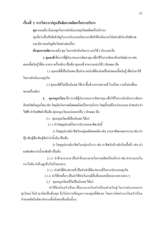 31
เรื่องที่ 2 การวิเคราะหทุนปจจัยการผลิตหรือการบริการ
ทุน หมายถึง เงินลงทุนในการดําเนินงานธุรกิจ(ผลิตหรือบริการ)
ทุนถือวาเปนปจจัยสําคัญในการประกอบกิจการอาชีพใหดําเนินงานไปอยางมีประสิทธิภาพ
และมีความเจริญเติบโตอยางตอเนื่อง
ตนทุนการผลิต หมายถึง ทุน ในการดําเนินกิจการ แบงได 2 ประเภท คือ
1. ทุนคงที่ คือการที่ผูประกอบการจัดหาทุน เพื่อใชในการจัดหาสินทรัพยถาวร เชน
ดอกเบี้ยเงินกู ที่ดิน อาคาร เครื่องจักร เปนตน ทุนคงที่ สามารถแบงได 2 ลักษณะ คือ
1.1 ทุนคงที่ที่เปนเงินสด เปนจํานวนเงินที่ตองจายเปนคาดอกเบี้ยเงินกู เพื่อนํามาใช
ในการดําเนินงานธุรกิจ
1.2 ทุนคงที่ที่ไมเปนเงินสด ไดแก พื้นที่ อาคารสถานที่ โรงเรือน รวมถึงคาเสื่อม
ของเครื่องจักร
2. ทุนหมุนเวียน คือ การที่ผูประกอบการจัดหาทุน เพื่อใชในการดําเนินการจัดหา
สินทรัพยหมุนเวียนเชนวัตถุดิบในการผลิตผลผลิตหรือการบริการวัสดุสิ้นเปลืองคาแรงงานคาขนสงคา
ไฟฟาคาโทรศัพท เปนตน ทุนหมุนเวียนแบงออกเปน 2 ลักษณะ คือ
2.1 ทุนหมุนเวียนที่เปนเงินสด ไดแก
2.1.1 คาวัสดุอุปกรณในการประกอบอาชีพ ดังนี้
1) วัสดุอุปกรณอาชีพในกลุมผลิตผลผลิต เชน งานอาชีพเกษตรกรรม เชน คา
ปุย พันธุพืช พันธุสัตว คาน้ํามัน เปนตน
2) วัสดุอุปกรณอาชีพในกลุมบริการ เชน อาชีพรับจางซักรีดเสื้อผา เชน คา
ผงซักฟอก คาน้ํายาซักผา เปนตน
2.1.2 คาจางแรงงาน เปนคาจางแรงงานในการผลิตหรือบริการ เชน คาแรงงานใน
การไถดิน คาจางลูกจางในรานอาหาร
2.1.3 คาเชาที่ดิน/สถานที่ เปนคาเชาที่ดิน/สถานที่ในการประกอบธุรกิจ
2.1.4 คาใชจายอื่นๆ เปนคาใชจายในกรณีอื่นที่นอกเหนือจากรายการตาง ๆ
2.2 ทุนหมุนเวียนที่ไมเปนเงินสด ไดแก
คาใชจายในครัวเรือน เปนแรงงานในครัวเรือนสวนใหญ ในการประกอบการ
ธุรกิจจะไมนํามาคิดเปนตนทุน จึงไมทราบขอมูลการลงทุนที่ชัดเจน โดยการคิดคาแรงในครัวเรือน
กําหนดคิดในอัตราคาแรงขั้นต่ําของทองถิ่นนั้นๆ
 