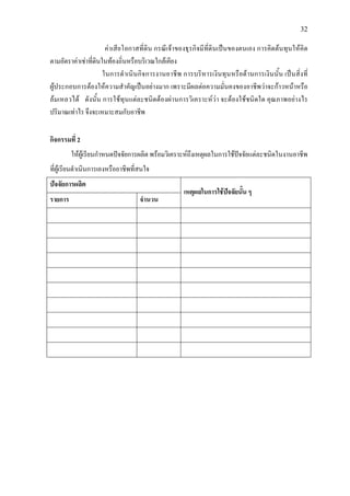 32
คาเสียโอกาสที่ดิน กรณีเจาของธุรกิจมีที่ดินเปนของตนเอง การคิดตนทุนใหคิด
ตามอัตราคาเชาที่ดินในทองถิ่นหรือบริเวณใกลเคียง
ในการดําเนินกิจการงานอาชีพ การบริหารเงินทุนหรือดานการเงินนั้น เปนสิ่งที่
ผูประกอบการตองใหความสําคัญเปนอยางมาก เพราะมีผลตอความมั่นคงของอาชีพวาจะกาวหนาหรือ
ลมเหลวได ดังนั้น การใชทุนแตละชนิดตองผานการวิเคราะหวา จะตองใชชนิดใด คุณภาพอยางไร
ปริมาณเทาไร จึงจะเหมาะสมกับอาชีพ
กิจกรรมที่ 2
ใหผูเรียนกําหนดปจจัยการผลิต พรอมวิเคราะหถึงเหตุผลในการใชปจจัยแตละชนิดในงานอาชีพ
ที่ผูเรียนดําเนินการเองหรืออาชีพที่สนใจ
ปจจัยการผลิต
เหตุผลในการใชปจจัยนั้น ๆ
รายการ จํานวน
 