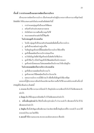 33
เรื่องที่ 3 การกําหนดเปาหมายการผลิตหรือการบริการ
เปาหมายการผลิตหรือการบริการ เปนคําตอบสําหรับผูประกอบการตองการมากที่สุดโดยมี
ปจจัยที่ทํา ใหประสบความสําเร็จประกอบดวยปจจัยตอไปนี้
1. การกําหนดกลุมลูกคาเปาหมายใหชัดเจน
2. เสริมสรางสวนประสมทางการตลาด
3. คํานึงถึงสภาวะแวดลอมที่ควบคุมไมได
4. สามารถตอบคําถามตอไปนี้ไดทุกขอ
ในสวนของลูกคา ประกอบดวย
1. ใครคือ กลุมลูกคาเปาหมายสําหรับผลผลิตที่ผลิตขึ้นหรือการบริการ
2. ลูกคาเปาหมายดังกลาวอยู ณ ที่ใด
3. ในปจจุบันลูกคาเหลานี้ซื้อผลผลิตหรือการบริการไดจากที่ใด
4. ลูกคาซื้อผลผลิตหรือการบริการบอยแคไหน
5. อะไรคือสิ่งจูงใจที่ทําใหลูกคาเหลานั้นตัดสินใจใชบริการ
6. ลูกคาใชอะไร หรือทําไมลูกคาถึงใชผลผลิตหรือบริการของเรา
7. ลูกคาเหลานั้นชอบและไมชอบผลผลิตหรือบริการอะไรที่เรามีอยูบาง
ในสวนของผลผลิตหรือการบริการ ประกอบดวย
1. ลูกคาตองการผลผลิตหรือบริการอะไร
2. ลูกคาอยากจะใหมีผลผลิตหรือบริการในเวลาใด
3. เฉพาะการบริการ ควรตั้งชื่อวาอะไร เพื่อเปนสิ่งดึงดูดใจไดมากที่สุด
นอกจากนี้ ผูประกอบการตองคํานึงและพิจารณาถึงความเปนไปได และองคประกอบดานอื่นๆที่
สําคัญที่เกี่ยวของตางๆ ดวยดังนี้
1. แรงงาน ตองใชแรงงานมากนอยเทาไร ปจจุบันมีแรงงานเพียงหรือไม ถาไมเพียงพอจะทํา
อยางไร
2. เงินทุน ตองใชเงินทุนมากนอยเพียงไร ถาไมเพียงพอจะทําอยางไร
3. เครื่องมือ/อุปกรณ ตองใชเครื่องมือ/อุปกรณอะไร จํานวนเทาไร เพียงพอหรือไม ถาไม
เพียงพอจะทําอยางไร
4. วัตถุดิบ เปนสิ่งสําคัญมากตองพิจารณาวาจะจัดหาจัดซื้อวัตถุดิบจากที่ใด ราคาเทาไร จะหาได
จากแหลงไหน และโดยวิธีใด
5. สถานที่ ใหมีความเหมาะสม สะอาด และเดินทางสะดวก เปนหลัก
 