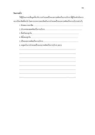 34
กิจกรรมที่ 3
ใหผูเรียนกรอกขอมูลเกี่ยวกับ การกําหนดเปาหมายการผลิตหรือการบริการ ที่ผูเรียนดําเนินการ
เอง หรืออาชีพที่สนใจ โดยการกรอกรายละเอียดในการกําหนดเปาหมายการผลิตหรือการบริการอยางไร
1. ลักษณะงานอาชีพ…………………………………….……………………………………….
2. ประเภทของผลผลิตหรือการบริการ…………………………………………………………
3. ชื่อเจาของธุรกิจ…………………………………………………………………………
4. ที่ตั้งของธุรกิจ…………………………………………………………………………
5. เปาหมายการผลิตหรือการบริการ………………………………………………………
6. เหตุผลในการกําหนดเปาหมายการผลิตหรือการบริการ เพราะ
......................................................................................................................................
......................................................................................................................................
......................................................................................................................................
......................................................................................................................................
......................................................................................................................................
......................................................................................................................................
......................................................................................................................................
......................................................................................................................................
 