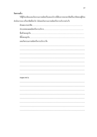 37
กิจกรรมที่ 4
ใหผูเรียนเขียนแผนกิจกรรมการผลิตหรือแผนบริการที่ตองการขยายอาชีพเปนอาชีพของผูเรียน
ดําเนินการเอง หรืออาชีพที่สนใจ วามีแผนกิจกรรมการผลิตหรือการบริการอยางไร
ลักษณะงานอาชีพ…………………………………………………………………………….
ประเภทของผลผลิตหรือการบริการ……………………………………………………………
ชื่อเจาของธุรกิจ…………………………………………………………………………………
ที่ตั้งของธุรกิจ……………………………………………………………………………………
แผนกิจกรรมการผลิตหรือการบริการ คือ
.......................................................................................................................................................
........................................................................................................................................................
.......................................................................................................................................................
........................................................................................................................................................
.......................................................................................................................................................
........................................................................................................................................................
.......................................................................................................................................................
........................................................................................................................................................
เหตุผล เพราะ
.......................................................................................................................................................
........................................................................................................................................................
.......................................................................................................................................................
........................................................................................................................................................
.......................................................................................................................................................
........................................................................................................................................................
.......................................................................................................................................................
........................................................................................................................................................
 