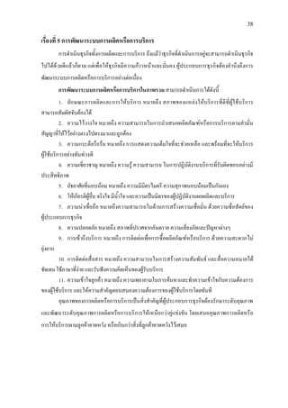 38
เรื่องที่ 5 การพัฒนาระบบการผลิตหรือการบริการ
การดําเนินธุรกิจทั้งการผลิตและการบริการ ถึงแมวาธุรกิจที่ดําเนินการอยูจะสามารถดําเนินธุรกิจ
ไปไดดวยดีแลวก็ตาม แตเพื่อใหธุรกิจมีความกาวหนาและมั่นคง ผูประกอบการธุรกิจตองคํานึงถึงการ
พัฒนาระบบการผลิตหรือการบริการอยางตอเนื่อง
การพัฒนาระบบการผลิตหรือการบริการในภาพรวม สามารถดําเนินการไดดังนี้
1. ลักษณะการผลิตและการใหบริการ หมายถึง สภาพของแหลงใหบริการที่ดีที่ผูใชบริการ
สามารถสัมผัสจับตองได
2. ความไววางใจ หมายถึง ความสามารถในการนําเสนอผลิตภัณฑหรือการบริการตามคํามั่น
สัญญาที่ใหไวอยางตรงไปตรงมาและถูกตอง
3. ความกระตือรือรน หมายถึง การแสดงความเต็มใจที่จะชวยเหลือ และพรอมที่จะใหบริการ
ผูใชบริการอยางทันทวงที
4. ความเชี่ยวชาญ หมายถึง ความรู ความสามารถ ในการปฏิบัติงานบริการที่รับผิดชอบอยางมี
ประสิทธิภาพ
5. อัธยาศัยที่นอบนอม หมายถึง ความมีมิตรไมตรี ความสุภาพนอบนอมเปนกันเอง
6. ใหเกียรติผูอื่น จริงใจ มีน้ําใจ และความเปนมิตรของผูปฏิบัติงานผลผลิตและบริการ
7. ความนาเชื่อถือ หมายถึงความสามารถในดานการสรางความเชื่อมั่น ดวยความซื่อสัตยของ
ผูประกอบการธุรกิจ
8. ความปลอดภัย หมายถึง สภาพที่ปราศจากอันตราย ความเสี่ยงภัยและปญหาตางๆ
9. การเขาถึงบริการ หมายถึง การติดตอเพื่อการซื้อผลิตภัณฑหรือบริการ ดวยความสะดวกไม
ยุงยาก
10. การติดตอสื่อสาร หมายถึง ความสามารถในการสรางความสัมพันธ และสื่อความหมายได
ชัดเจน ใชภาษาที่งาย และรับฟงความคิดเห็นของผูรับบริการ
11. ความเขาใจลูกคา หมายถึง ความพยายามในการคนหาและทําความเขาใจกับความตองการ
ของผูใชบริการ และใหความสําคัญตอบสนองความตองการของผูใชบริการโดยทันที
คุณภาพของการผลิตหรือการบริการเปนสิ่งสําคัญที่ผูประกอบการธุรกิจตองรักษาระดับคุณภาพ
และพัฒนาระดับคุณภาพการผลิตหรือการบริการใหเหนือกวาคูแขงขัน โดยเสนอคุณภาพการผลิตหรือ
การใหบริการตามลูกคาคาดหวัง หรือเกินกวาสิ่งที่ลูกคาคาดหวังไวเสมอ
 