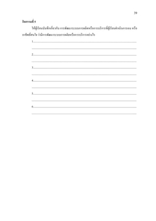 39
กิจกรรมที่ 5
ใหผูเรียนบันทึกเกี่ยวกับ การพัฒนาระบบการผลิตหรือการบริการที่ผูเรียนดําเนินการเอง หรือ
อาชีพที่สนใจ วามีการพัฒนาระบบการผลิตหรือการบริการอยางไร
1......................................................................................................................................................
........................................................................................................................................................
2......................................................................................................................................................
........................................................................................................................................................
3......................................................................................................................................................
........................................................................................................................................................
4......................................................................................................................................................
........................................................................................................................................................
5......................................................................................................................................................
........................................................................................................................................................
6......................................................................................................................................................
........................................................................................................................................................
 