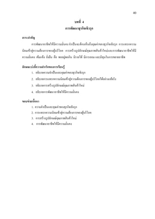 40
บทที่ 4
การพัฒนาธุรกิจเชิงรุก
สาระสําคัญ
การพัฒนาอาชีพใหมีความมั่นคง จําเปนจะตองเห็นถึงคุณคาของธุรกิจเชิงรุก การแทรกความ
นิยมเขาสูความตองการของผูบริโภค การสรางรูปลักษณคุณภาพสินคาใหมและการพัฒนาอาชีพใหมี
ความมั่นคง เขมแข็ง ยั่งยืน คือ พออยูพอกิน มีรายได มีการออม และมีทุนในการขยายอาชีพ
ลักษณะบงชี้ความสําเร็จของการเรียนรู
1. อธิบายความจําเปนและคุณคาของธุรกิจเชิงรุก
2. อธิบายการแทรกความนิยมเขาสูความตองการของผูบริโภคไดอยางแทจริง
3. อธิบายการสรางรูปลักษณคุณภาพสินคาใหม
4. อธิบายการพัฒนาอาชีพใหมีความมั่นคง
ขอบขายเนื้อหา
1. ความจําเปนและคุณคาของธุรกิจเชิงรุก
2. การแทรกความนิยมเขาสูความตองการของผูบริโภค
3. การสรางรูปลักษณคุณภาพสินคาใหม
4. การพัฒนาอาชีพใหมีความมั่นคง
 