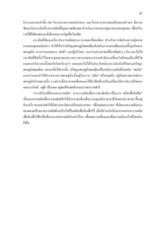 47
จํานวนมากเหลานั้น เชน โครงการหลวงดอยอางขาง และโครงการหลวงดอยอินทนนท ฯลฯ มีความ
ชัดเจนในแนวคิดเรื่องการผลิตที่มีคุณภาพเพียงพอ สําหรับการชายออกสูตลาดภายนอชุมชน เพื่อสราง
รายไดที่เพียงพอและยั่งยืนแทนการปลูกฝนในอดีต
แนวคิดที่ชัดเจนเกี่ยวกับการผลิตทางการเกษตรที่พอเพียง สําหรับการจัดจําหนวยสูตลาด
ภายนอกชุมชนดังกลาว ทําใหเห็นวาปรัชญาเศรษฐกิจพอเพียงสงเสริมการแลกเปลี่ยนแบบเกื้อกูลกันทาง
เศรษฐกิจ (ระหวางเกษตรกร พอคา และผูบริโภค) ระหวางประชาชนที่มีอาชีพตาง ๆ กัน และไมใช
แนวคิดที่ปดกั้นไวเฉพาะชุมชนชนบท และแวดวงเกษตรกรตามลําพังตามที่คนในสังคมเมืองที่มิใช
เกษตรกรจํานวนหนึ่งพากันวิตกกังวลวา ตนเองจะไมไดรับประโยชนจากการดําเนินชีวิตตามปรัชญา
เศรษฐกิจพอเพียง นอกเหนือไปจากนั้น ปรัชญาเศรษฐกิจพอเพียงเปนหลักความคิดที่สงเสริม “พลวัต”
มากกวาแนะนําใหประชากรทางเศรษฐกิจ ตั้งอยูในภาวะ “สถิต” หรือหยุดนิ่ง อยูกับสภาพการณทาง
เศรษฐกิจในขณะหนึ่ง ๆ แตการที่ประชาชนพึ่งตนเองไดจําเปนตองปรับเปลี่ยนวิถีการดํารงชีวิตจาก
แผนการกินดี อยูดี เปนแผน อยูพอดีกินพอดี ตามแนวพระราชดําริ
“การปรับเปลี่ยนแผนการผลิต” จากการผลิตเพื่อการพาณิชยมาเปนการ “ผลิตเพื่อยังชีพ”
เนื่องจากการผลิตเพื่อการพาณิชยทําใหประชาชนตองพึ่งระบบทุนนิยม ชะตาชีวิตของประชาชน ขึ้นอยู
กับกลไก ของตลาดทําใหเกิดการเอารัดเอาเปรียบประชาชน “เพื่อลดผลกระทบ” ที่เกิดจากความผันผวน
ของตลาดเปาหมายการผลิตตองปรับไปเปนผลิตเพื่อกินเพื่อใช เมื่อมีสวนเกินจึงจะนําออกขาย การผลิต
เพื่อกินเพื่อใชจําเปนตองกระจายการผลิตในครัวเรือน เพื่อลดความเสี่ยงและเพิ่มความมั่นคงในชีวิตอยาง
ยั่งยืน
 