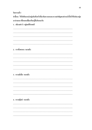48
กิจกรรมที่ 3
คําชี้แจง ใหนักศึกษาแบงกลุมกันคนควาเกี่ยวกับความหมาย ความสําคัญของคําเหลานี้แลวใหแตละกลุม
มานําเสนอ เพื่อแลกเปลี่ยนเรียนรูซึ่งกันและกัน
1. อธิบายคําวา อยูพอดีกินพอดี
..................................................................................................................................................
..................................................................................................................................................
..................................................................................................................................................
..................................................................................................................................................
..................................................................................................................................................
2. การพึ่งตนเอง หมายถึง
..................................................................................................................................................
..................................................................................................................................................
..................................................................................................................................................
..................................................................................................................................................
..................................................................................................................................................
3. ความยั่งยืน หมายถึง
..................................................................................................................................................
..................................................................................................................................................
..................................................................................................................................................
..................................................................................................................................................
..................................................................................................................................................
4. ความคุมคา หมายถึง
..................................................................................................................................................
..................................................................................................................................................
..................................................................................................................................................
..................................................................................................................................................
 