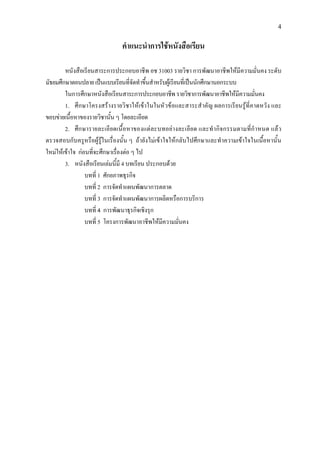 4
คําแนะนําการใชหนังสือเรียน
หนังสือเรียนสาระการประกอบอาชีพ อช 31003 รายวิชา การพัฒนาอาชีพใหมีความมั่นคง ระดับ
มัธยมศึกษาตอนปลายเปนแบบเรียนที่จัดทําขึ้นสําหรับผูเรียนที่เปนนักศึกษานอกระบบ
ในการศึกษาหนังสือเรียนสาระการประกอบอาชีพ รายวิชาการพัฒนาอาชีพใหมีความมั่นคง
1. ศึกษาโครงสรางรายวิชาใหเขาในในหัวขอและสาระสําคัญ ผลการเรียนรูที่คาดหวัง และ
ขอบขายเนื้อหาของรายวิชานั้น ๆ โดยละเอียด
2. ศึกษารายละเอียดเนื้อหาของแตละบทอยางละเอียด และทํากิจกรรมตามที่กําหนด แลว
ตรวจสอบกับครูหรือผูรูในเรื่องนั้น ๆ ถายังไมเขาใจใหกลับไปศึกษาและทําความเขาใจในเนื้อหานั้น
ใหมใหเขาใจ กอนที่จะศึกษาเรื่องตอ ๆ ไป
3. หนังสือเรียนเลมนี้มี 4 บทเรียน ประกอบดวย
บทที่ 1 ศักยภาพธุรกิจ
บทที่ 2 การจัดทําแผนพัฒนาการตลาด
บทที่ 3 การจัดทําแผนพัฒนาการผลิตหรือการบริการ
บทที่ 4 การพัฒนาธุรกิจเชิงรุก
บทที่ 5 โครงการพัฒนาอาชีพใหมีความมั่นคง
 