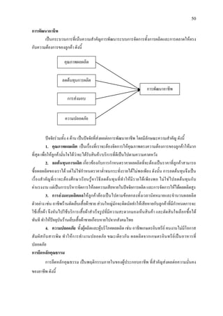 50
การพัฒนาอาชีพ
เปนกระบวนการที่เนนความสําคัญการพัฒนาระบบการจัดการทั้งการผลิตและการตลาดใหตรง
กับความตองการของลูกคา ดังนี้
ปจจัยรวมทั้ง 4 ดาน เปนปจจัยที่สงผลตอการพัฒนาอาชีพ โดยมีลักษณะความสําคัญ ดังนี้
1. คุณภาพผลผลิต เปนเรื่องที่เราจะตองจัดการใหคุณภาพตรงความตองการของลูกคาใหมาก
ที่สุด เพื่อใหลูกคามั่นใจไดวาจะไดรับสินคา/บริการที่ดีเปนไปตามความคาดหวัง
2. ลดตนทุนการผลิต เกี่ยวของกับการกําหนดราคาผลผลิตที่จะตองเปนราคาที่ลูกคาสามารถ
ซื้อผลผลิตของเราได แตไมใชกําหนดราคาต่ําจนกระทั่งรายไดไมพอเพียง ดังนั้น การลดตนทุนจึงเปน
เรื่องสําคัญที่เราจะตองศึกษาเรียนรูหาวิธีลดตนทุนที่ทําใหมีรายไดเพียงพอ ไมใชไปลดตนทุนกับ
คาแรงงาน แตเปนการบริหารจัดการใหลดความเสียหายในปจจัยการผลิต และการจัดการใหไดผลผลิตสูง
3. การสงมอบผลิตผลใหลูกคาตองเปนไปตามขอตกลงทั้งเวลานัดหมายและจํานวนผลผลิต
ตัวอยาง เชน อาชีพรานตัดเย็บเสื้อผาชาย สวนใหญมักจะผิดนัดทําใหเสียหายกับลูกคาที่มีกําหนดการจะ
ใชเสื้อผา จึงหันไปใชบริการเสื้อผาสําเร็จรูปที่มีความสะดวกมองเห็นสินคา และตัดสินใจเลือกซื้อได
ทันที ทําใหปจจุบันรานเย็บเสื้อผาชายเกือบหายไปจากสังคมไทย
4. ความปลอดภัย ทั้งผูผลิตและผูบริโภคผลผลิต เชน อาชีพเกษตรอินทรีย คนงานไมมีโอกาส
สัมผัสกับสารพิษ ทําใหการทํางานปลอดภัย ขณะเดียวกัน ผลผลิตจากเกษตรอินทรียเปนอาหารที่
ปลอดภัย
การยึดหลักคุณธรรม
การยึดหลักคุณธรรม เปนพฤติกรรมภายในของผูประกอบอาชีพ ที่สําคัญสงผลตอความมั่นคง
ของอาชีพ ดังนี้
คุณภาพผลผลิต
ลดตนทุนการผลิต
การสงมอบ
ความปลอดภัย
การพัฒนาอาชีพ
 