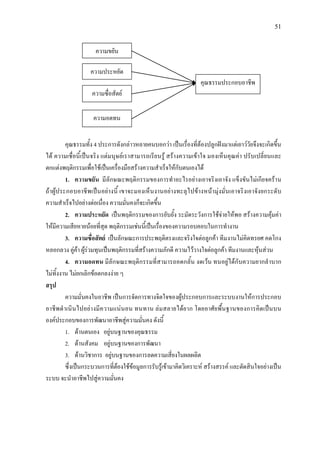 51
คุณธรรมทั้ง 4 ประการดังกลาวหลายคนบอกวา เปนเรื่องที่ตองปลูกฝงมาแตเยาววัยจึงจะเกิดขึ้น
ได ความเชื่อนี้เปนจริง แตมนุษยเราสามารถเรียนรู สรางความเขาใจ มองเห็นคุณคา ปรับเปลี่ยนและ
ตกแตงพฤติกรรมเพื่อใชเปนเครื่องมือสรางความสําเร็จใหกับตนเองได
1. ความขยัน มีลักษณะพฤติกรรมของการทําอะไรอยางเอาจริงเอาจัง แข็งขันไมเกียจคราน
ถาผูประกอบอาชีพเปนอยางนี้ เขาจะมองเห็นงานอยางทะลุไปขางหนามุงมั่นเอาจริงเอาจังยกระดับ
ความสําเร็จไปอยางตอเนื่อง ความมั่นคงก็จะเกิดขึ้น
2. ความประหยัด เปนพฤติกรรมของการยับยั้ง ระมัดระวังการใชจายใหพอ สรางความคุมคา
ใหมีความเสียหายนอยที่สุด พฤติกรรมเชนนี้เปนเรื่องของความรอบคอบในการทํางาน
3. ความซื่อสัตย เปนลักษณะการประพฤติตรงและจริงใจตอลูกคา ทีมงานไมคิดทรยศ คดโกง
หลอกลวง คูคา ผูรวมทุนเปนพฤติกรรมที่สรางความภักดี ความไววางใจตอลูกคา ทีมงานและหุนสวน
4. ความอดทน มีลักษณะพฤติกรรมที่สามารถอดกลั้น งดเวน ทนอยูไดกับความยากลําบาก
ไมทิ้งงาน ไมยกเลิกขอตกลงงาย ๆ
สรุป
ความมั่นคงในอาชีพ เปนการจัดการทางจิตใจของผูประกอบการและระบบงานใหการประกอบ
อาชีพดําเนินไปอยางมีความแนนอน ทนทาน ลมสลายไดยาก โดยอาศัยพื้นฐานของการคิดเปนบน
องคประกอบของการพัฒนาอาชีพสูความมั่นคง ดังนี้
1. ดานตนเอง อยูบนฐานของคุณธรรม
2. ดานสังคม อยูบนฐานของการพัฒนา
3. ดานวิชาการ อยูบนฐานของการลดความเสี่ยงในผลผลิต
ซึ่งเปนกระบวนการที่ตองใชขอมูลการรับรูเขามาคิดวิเคราะห สรางสรรค และตัดสินใจอยางเปน
ระบบ จะนําอาชีพไปสูความมั่นคง
ความขยัน
ความประหยัด
ความซื่อสัตย
ความอดทน
คุณธรรมประกอบอาชีพ
 