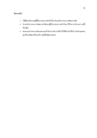 52
กิจกรรมที่ 4
1. ใหผูเรียนสัมภาษณผูที่ประสบความสําเร็จเกี่ยวกับองคประกอบการพัฒนาอาชีพ
2. นําองคประกอบการพัฒนาอาชีพของผูที่ประสบความสําเร็จมาใชวิเคราะหตามความรูที่
เรียนรูมา
3. ทบทวนประสบการณของตนเองแลววิเคราะหความเปนไปไดที่จะทําไดจริง โดยนําจุดออน
จุดแข็งมาพัฒนาเปนองคความรูเพื่อพัฒนาตนเอง
 