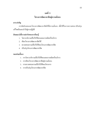 53
บทที่ 5
โครงการพัฒนาอาชีพสูความมั่นคง
สาระสําคัญ
การจัดทําแผนและโครงการพัฒนาอาชีพใหมีความมั่นคง เพื่อใชในการตรวจสอบ ปรับปรุง
แกไขพรอมจะนําไปสูการปฏิบัติ
ลักษณะบงชี้ความสําเร็จของการเรียนรู
1. วิเคราะหความเปนไปไดของแผนการผลิตหรือบริการ
2. เขียนโครงการพัฒนาอาชีพได
3. ตรวจสอบความเปนไปไดของโครงการพัฒนาอาชีพ
4. ปรับปรุงโครงการพัฒนาอาชีพ
ขอบขายเนื้อหา
1. การวิเคราะหความเปนไปไดของแผนการผลิตหรือบริการ
2. การเขียนโครงการพัฒนาอาชีพสูความมั่นคง
3. การตรวจสอบความเปนไปไดของโครงการ
4. การปรับปรุงโครงการพัฒนาอาชีพ
 