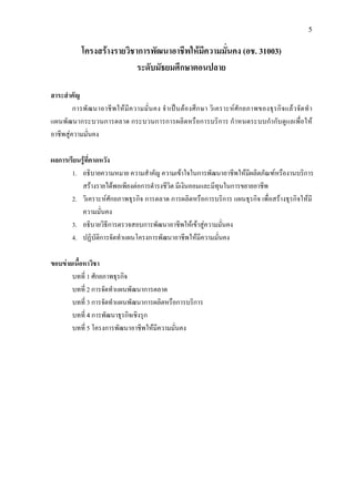 5
โครงสรางรายวิชาการพัฒนาอาชีพใหมีความมั่นคง (อช. 31003)
ระดับมัธยมศึกษาตอนปลาย
สาระสําคัญ
การพัฒนาอาชีพใหมีความมั่นคง จําเปนตองศึกษา วิเคราะหศักยภาพของธุรกิจแลวจัดทํา
แผนพัฒนากระบวนการตลาด กระบวนการการผลิตหรือการบริการ กําหนดระบบกํากับดูแลเพื่อให
อาชีพสูความมั่นคง
ผลการเรียนรูที่คาดหวัง
1. อธิบายความหมาย ความสําคัญ ความเขาใจในการพัฒนาอาชีพใหมีผลิตภัณฑหรืองานบริการ
สรางรายไดพอเพียงตอการดํารงชีวิต มีเงินออมและมีทุนในการขยายอาชีพ
2. วิเคราะหศักยภาพธุรกิจ การตลาด การผลิตหรือการบริการ แผนธุรกิจ เพื่อสรางธุรกิจใหมี
ความมั่นคง
3. อธิบายวิธีการตรวจสอบการพัฒนาอาชีพใหเขาสูความมั่นคง
4. ปฏิบัติการจัดทําแผนโครงการพัฒนาอาชีพใหมีความมั่นคง
ขอบขายเนื้อหาวิชา
บทที่ 1 ศักยภาพธุรกิจ
บทที่ 2 การจัดทําแผนพัฒนาการตลาด
บทที่ 3 การจัดทําแผนพัฒนาการผลิตหรือการบริการ
บทที่ 4 การพัฒนาธุรกิจเชิงรุก
บทที่ 5 โครงการพัฒนาอาชีพใหมีความมั่นคง
 