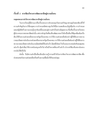 61
เรื่องที่ 2 การเขียนโครงการพัฒนาอาชีพสูความมั่นคง
เหตุผลของการทําโครงการพัฒนาอาชีพสูความมั่นคง
ในการเรียนรูที่ผานมาเปนเรื่องของการทําแผนธุรกิจตามปรัชญาเศรษฐกิจพอเพียงที่ให
ความสําคัญกับการใชเหตุผล การกําหนดทิศทางธุรกิจใหมีความพอดีและมีภูมิคุมกัน การกําหนด
แผนปฏิบัติสรางความรอบรูและขับเคลื่อนแผนสูความสําเร็จอยางมีคุณธรรม ซึ่งเปนเรื่องภายในของ
ผูประกอบการขยายอาชีพเทานั้น แตการทําธุรกิจที่จะตองพัฒนาออกไปจําเปนตองใชทุนเพิ่มเติมหรือ
ตองไดรับความชวยเหลือจากภาครัฐหรือเอกชน การใหความชวยเหลือดังกลาวผูใหตองการทราบ
รายละเอียดการดําเนินงานชวยเหลือจากภาครัฐหรือเอกชน การใหความชวยเหลือดังกลาวผูใหตองการ
ทราบรายละเอียดการดําเนินงานมีผลลัพธเปนอยางไร มีผลที่เกิดอะไรบางและกระทบตอสังคมชุมชน
อยางไร คุมคาที่จะใหการสนับสนุนหรือไม หรือมีโอกาสที่จะสรางกําไร นํารายไดมาคืนสถาบันทาง
การเงินไดหรือไม
ดังนั้น จึงมีความจําเปนที่จะตองมีความรู ความเขาใจในการเขียนโครงการพัฒนาอาชีพ เพื่อ
นําเสนอขอรับความชวยเหลือหรือสรางความเชื่อมั่นใหกับแหลงทุน
 