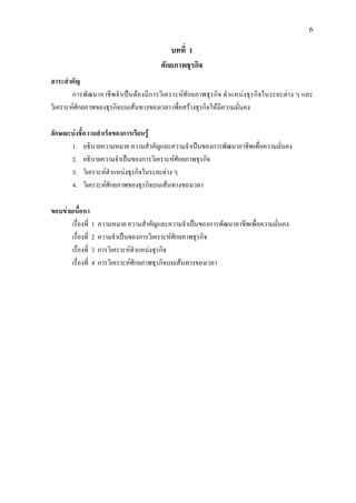 6
บทที่ 1
ศักยภาพธุรกิจ
สาระสําคัญ
การพัฒนาอาชีพจําเปนตองมีการวิเคราะหศักยภาพธุรกิจ ตําแหนงธุรกิจในระยะตาง ๆ และ
วิเคราะหศักยภาพของธุรกิจบนเสนทางของเวลา เพื่อสรางธุรกิจใหมีความมั่นคง
ลักษณะบงชี้ความสําเร็จของการเรียนรู
1. อธิบายความหมาย ความสําคัญและความจําเปนของการพัฒนาอาชีพเพื่อความมั่นคง
2. อธิบายความจําเปนของการวิเคราะหศักยภาพธุรกิจ
3. วิเคราะหตําแหนงธุรกิจในระยะตาง ๆ
4. วิเคราะหศักยภาพของธุรกิจบนเสนทางของเวลา
ขอบขายเนื้อหา
เรื่องที่ 1 ความหมาย ความสําคัญและความจําเปนของการพัฒนาอาชีพเพื่อความมั่นคง
เรื่องที่ 2 ความจําเปนของการวิเคราะหศักยภาพธุรกิจ
เรื่องที่ 3 การวิเคราะหตําแหนงธุรกิจ
เรื่องที่ 4 การวิเคราะหศักยภาพธุรกิจบนเสนทางของเวลา
 