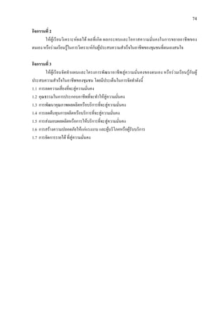 74
กิจกรรมที่ 2
ใหผูเรียนวิเคราะหผลได ผลที่เกิด ผลกระทบและโอกาสความมั่นคงในการขยายอาชีพของ
ตนเอง หรือรวมเรียนรูในการวิเคราะหกับผูประสบความสําเร็จในอาชีพของชุมชนที่ตนเองสนใจ
กิจกรรมที่ 3
ใหผูเรียนจัดทําแผนและโครงการพัฒนาอาชีพสูความมั่นคงของตนเอง หรือรวมเรียนรูกับผู
ประสบความสําเร็จในอาชีพของชุมชน โดยมีประเด็นในการจัดทําดังนี้
1.1 การลดความเสี่ยงที่จะสูความมั่นคง
1.2 คุณธรรมในการประกอบอาชีพที่จะทําใหสูความมั่นคง
1.3 การพัฒนาคุณภาพผลผลิตหรือบริการที่จะสูความมั่นคง
1.4 การลดตนทุนการผลิตหรือบริการที่จะสูความมั่นคง
1.5 การสงมอบผลผลิตหรือการใหบริการที่จะสูความมั่นคง
1.6 การสรางความปลอดภัยใหแกแรงงาน และผูบริโภคหรือผูรับบริการ
1.7 การจัดการรายได ที่สูความมั่นคง
 