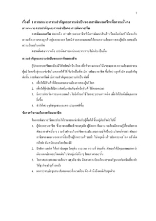 7
เรื่องที่ 1 ความหมาย ความสําคัญและความจําเปนของการพัฒนาอาชีพเพื่อความมั่นคง
ความหมาย ความสําคัญและความจําเปนของการพัฒนาอาชีพ
การพัฒนาอาชีพ หมายถึง การประกอบอาชีพที่มีการพัฒนาสินคาหรือผลิตภัณฑใหตรงกับ
ความตองการของลูกคาอยูตลอดเวลา โดยมีสวนครองตลาดไดตามความตองการของผูผลิต แสดงถึง
ความมั่นคงในอาชีพ
ความมั่นคง หมายถึง การเกิดความแนนและทนทานไมกลับ เปนอื่น
ความสําคัญและความจําเปนของการพัฒนาอาชีพ
ผูประกอบอาชีพจะตองมีวิสัยทัศนกวางไกล เพื่อพิจารณาแนวโนมของตลาด ความตองการของ
ผูบริโภคเขาสูการแขงขันในตลาดใหได จึงจําเปนตองมีการพัฒนาอาชีพ ซึ่งถือวา ลูกคามีความสําคัญ
ดังนั้น การพัฒนาอาชีพจึงมีความสําคัญและความจําเปน ดังนี้
1. เพื่อใหมีสินคาที่ดีตรงตามความตองการของผูบริโภค
2. เพื่อใหผูผลิตไดมีการคิดคนผลิตภัณฑหรือสินคาไดตลอดเวลา
3. มีการนํานวัตกรรมและเทคโนโลยีเขามาใชในกระบวนการผลิต เพื่อใหสินคามีคุณภาพ
ยิ่งขึ้น
4. ทําใหเศรษฐกิจชุมชนและของประเทศดีขึ้น
ขอควรพิจารณาในการพัฒนาอาชีพ
ในการพัฒนาอาชีพจะชวยใหสามารถแขงขันกับผูอื่นได ขึ้นอยูกับสิ่งตอไปนี้
1. ผูประกอบอาชีพ ซึ่งอาจจะเปนเจาของธุรกิจ ผูจัดการ ทีมงาน จะตองมีความรูเกี่ยวกับการ
พัฒนาอาชีพนั้น ๆ รวมถึงทักษะในอาชีพและประสบการณที่เปนประโยชนตอการพัฒนา
อาชีพของตน นอกจากนี้ยังเปนผูรักความกาวหนา ไมหยุดยิ่ง กาวทันกระแสโลก กลาคิด
กลาทํา ทันสมัย มองโลกในแงดี
2. ปจจัยการผลิต ไดแก เงินทุน วัตถุดิบ แรงงาน สถานที่ ยอมตองพัฒนาใหมีคุณภาพมากกวา
เดิม แตกตางและโดดเดนไปจากคูแขงอื่น ๆ ในตลาดขณะนั้น
3. โอกาสและสภาพแวดลอมทางธุรกิจ เชน มีตลาดรองรับนโยบายของรัฐบาลสงเสริมที่จะทํา
ใหธุรกิจเจริญกาวหนา
4. ผลกระทบตอชุมชน สังคม และสิ่งแวดลอม ตองคํานึงถึงผลดีกับทุกฝาย
 