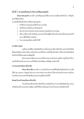 8
เรื่องที่ 2 ความจําเปนของการวิเคราะหศักยภาพธุรกิจ
ศักยภาพของธุรกิจ หมายถึง ธุรกิจที่ทุกบุคคลที่มีความสามารถพัฒนาสินคานั้น ๆ ใหอยูใน
ตลาดไดอยางมั่นคง
ความจําเปนที่จะตองวิเคราะหศักยภาพของธุรกิจ
1. ทําใหสามารถขยายตลาดไดกวางขวางกวาเดิม
2. ทําใหลดความเสี่ยงในการดําเนินธุรกิจ
3. มีแนวทางในการดําเนินงานอยางรอบคอบ ปลอดภัยจากการขาดทุน
4. เปนการสื่อสารเกี่ยวกับทิศทางของธุรกิจใหแกผูเกี่ยวของหรือองคกรที่สนับสนุนเงินให
ทราบ เพื่อใหเกิดความมั่นใจ
5. ในการขยายธุรกิจมีความเปนไปได
ความคิดรวบยอด
องคประกอบที่มีความสัมพันธกับความมั่นคงของอาชีพ จะตองมีความตรงกันกับปจจัย
ที่สงผลตอศักยภาพในอาชีพ หากมีองคประกอบที่ไมตรง จําเปนที่จะตองจัดการใหตรงกันหรือสัมพันธ
กันก็จะทําใหศักยภาพของอาชีพสูงขึ้น
ศักยภาพของอาชีพสามารถบอกเปนตัวเลขและอธิบายสภาพที่ปรากฏไดจะทําใหเรา
มองเห็นขอบกพรองและสามารถแกไขขอบกพรองพัฒนาอาชีพสูความมั่นคงได
ความหมายของศักยภาพในอาชีพ
ศักยภาพในอาชีพ หมายถึง ภาวะแฝงหรืออํานาจแฝงที่มีอยูในปจจัยดําเนินการอาชีพ
ไดแก ทุน บุคลากร วัสดุอุปกรณ และระบบการจัดการนํามาจัดการใหตรงกับองคประกอบความมั่นคง
ในอาชีพ จะสามารถทําใหอาชีพมั่นคงและปรากฏใหประจักษได
ลักษณะโครงสรางของศักยภาพในอาชีพ
โครงสรางของศักยภาพในอาชีพ เปนความสัมพันธระหวางการจัดปจจัยดําเนินการของ
อาชีพกับองคประกอบของการพัฒนาอาชีพใหมั่นคง มีลักษณะโครงสรางของความสัมพันธ ดังนี้
 