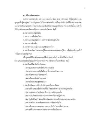 4
1.5 วิธีการพัฒนาตนเอง
องคกร หนวยงานตาง ๆ มีจุดมุงหมายที่จะพัฒนาบุคลากรของตน ใหมีประสิทธิภาพ
สูงสุด เปนผูทรงคุณคา การที่บุคลากรไดรับการพัฒนานั้น จะเปนหลักประกันไดวา หนวยงานนั้น
จะสามารถรักษาบุคลากรไวไดยาวนาน และเปนทรัพยากรมนุษยที่มีคาสูงขององคกรนั้นตอไป ซึ่ง
มีวิธีการพัฒนาตนเองโดยการฝกอบรม ตามหลักวิชาการ ดังนี้
1. การลงมือฝกปฏิบัติจริง
2. การบรรยายในหองเรียน
3. การลงมือปฏิบัติงานจริง นอกเวลางานควบคูกันไป
4. การอบรมเพิ่มเติม
5. การฝกจําลองเหตุการณ และใชวิธีการอื่น ๆ
6. การศึกษา คนควาหาความรูดวยตนเองจากแหลงความรูตางๆ แลวนํามาประยุกตใช
ใหเปนประโยชนอยูเสมอ
เมื่อบุคคลไดมีการพัฒนาตนเองไดอยางสมบูรณแลวจะกอใหเกิดประโยชน
ตาง ๆ กับตนเอง รวมถึงประโยชนจากการเกี่ยวของกับบุคคลอื่นและสังคม ดังนี้
1. ประโยชนที่จะเกิดขึ้นกับตนเอง
1.1 การประสบความสําเร็จในการดํารงชีวิต
1.2 การประสบความสําเร็จในการประกอบอาชีพการงาน
1.3 การมีสุขภาพอนามัยสมบูรณ
1.4 การมีความเชื่อมั่นในตนเอง
1.5 การมีความสงบสุขทางจิตใจ
2. ประโยชนจากการเกี่ยวของกับบุคคลอื่นและสังคม
2.1 การไดรับความเชื่อถือและไววางใจจากเพื่อนรวมงานและบุคคลอื่น
2.2 ความสามารถรวมมือและประสานงานกับบุคคลอื่น
2.3 ความรับผิดชอบและความมานะอดทนในการปฏิบัติงาน
2.4 ความคิดริเริ่มสรางสรรคเพื่อพัฒนางาน ความเปนอยูและสภาพแวดลอม
2.5 ความจริงใจ ความเสียสละ และความซื่อสัตยสุจริต
2.6 การรักและเคารพหมูคณะ และการทําประโยชนเพื่อสวนรวม
2.7 การไดรับการยกยอง และยอมรับจากเพื่อนรวมงาน
 