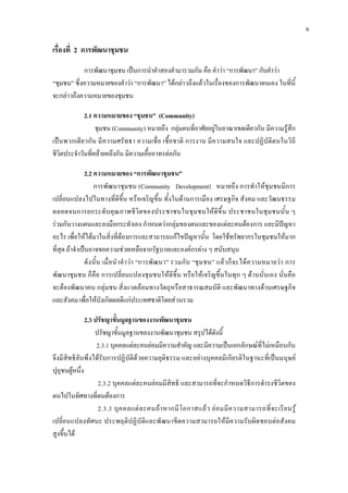6
เรื่องที่ 2 การพัฒนาชุมชน
การพัฒนาชุมชน เปนการนําคําสองคํามารวมกัน คือ คําวา “การพัฒนา” กับคําวา
“ชุมชน” ซึ่งความหมายของคําวา “การพัฒนา” ไดกลาวถึงแลวในเรื่องของการพัฒนาตนเอง ในที่นี้
จะกลาวถึงความหมายของชุมชน
2.1 ความหมายของ “ชุมชน” (Community)
ชุมชน (Community) หมายถึง กลุมคนที่อาศัยอยูในอาณาเขตเดียวกัน มีความรูสึก
เปนพวกเดียวกัน มีความศรัทธา ความเชื่อ เชื้อชาติ การงาน มีความสนใจ และปฏิบัติตนในวิถี
ชีวิตประจําวันที่คลายคลึงกัน มีความเอื้ออาทรตอกัน
2.2 ความหมายของ “การพัฒนาชุมชน”
การพัฒนาชุมชน (Community Development) หมายถึง การทําใหชุมชนมีการ
เปลี่ยนแปลงไปในทางที่ดีขึ้น หรือเจริญขึ้น ทั้งในดานการเมือง เศรษฐกิจ สังคม และวัฒนธรรม
ตลอดจนการยกระดับคุณภาพชีวิตของประชาชนในชุมชนใหดีขึ้น ประชาชนในชุมชนนั้น ๆ
รวมกันวางแผนและลงมือกระทําเอง กําหนดวากลุมของตนและของแตละคนตองการ และมีปญหา
อะไร เพื่อใหไดมาในสิ่งที่ตองการและสามารถแกไขปญหานั้น โดยใชทรัพยากรในชุมชนใหมาก
ที่สุด ถาจําเปนอาจขอความชวยเหลือจากรัฐบาลและองคกรตาง ๆ สนับสนุน
ดังนั้น เมื่อนําคําวา “การพัฒนา” รวมกับ “ชุมชน” แลวก็จะไดความหมายวา การ
พัฒนาชุมชน ก็คือ การเปลี่ยนแปลงชุมชนใหดีขึ้น หรือใหเจริญขึ้นในทุก ๆ ดานนั่นเอง นั่นคือ
จะตองพัฒนาคน กลุมชน สิ่งแวดลอมทางวัตถุหรือสาธารณสมบัติ และพัฒนาทางดานเศรษฐกิจ
และสังคม เพื่อใหบังเกิดผลดีแกประเทศชาติโดยสวนรวม
2.3 ปรัชญาขั้นมูลฐานของงานพัฒนาชุมชน
ปรัชญาขั้นมูลฐานของงานพัฒนาชุมชน สรุปไดดังนี้
2.3.1 บุคคลแตละคนยอมมีความสําคัญ และมีความเปนเอกลักษณที่ไมเหมือนกัน
จึงมีสิทธิอันพึงไดรับการปฏิบัติดวยความยุติธรรม และอยางบุคคลมีเกียรติในฐานะที่เปนมนุษย
ปุถุชนผูหนึ่ง
2.3.2 บุคคลแตละคนยอมมีสิทธิ และสามารถที่จะกําหนดวิธีการดํารงชีวิตของ
ตนไปในทิศทางที่ตนตองการ
2.3.3 บุคคลแตละคนถาหากมีโอกาสแลว ยอมมีความสามารถที่จะเรียนรู
เปลี่ยนแปลงทัศนะ ประพฤติปฏิบัติและพัฒนาขีดความสามารถใหมีความรับผิดชอบตอสังคม
สูงขึ้นได
 