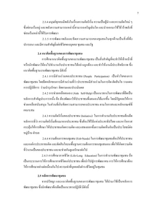 7
2.3.4 มนุษยทุกคนมีพลังในเรื่องความคิดริเริ่ม ความเปนผูนํา และความคิดใหม ๆ
ซึ่งซอนเรนอยู และพลังความสามารถเหลานี้สามารถเจริญเติบโต และนําออกมาใชได ถาพลังที่
ซอนเรนเหลานี้ไดรับการพัฒนา
2.3.5 การพัฒนาพลังและขีดความสามารถของชุมชนในทุกดานเปนสิ่งที่พึง
ปรารถนา และมีความสําคัญยิ่งตอชีวิตของบุคคล ชุมชน และรัฐ
2.4 แนวคิดพื้นฐานของการพัฒนาชุมชน
การศึกษาแนวคิดพื้นฐานของงานพัฒนาชุมชน เปนสิ่งสําคัญที่จะทําใหเจาหนาที่
หรือนักพัฒนาไดลงไปทํางานกับประชาชนไดอยางถูกตอง และทําใหงานมีประสิทธิภาพ ซึ่ง
แนวคิดพื้นฐานงานพัฒนาชุมชน มีดังนี้
2.4.1 การมีสวนรวมของประชาชน (People Participation) เปนหัวใจของการ
พัฒนาชุมชน โดยยึดหลักของการมีสวนรวมที่วา ประชาชนมีสวนรวมในการคิด ตัดสินใจ วางแผน
การปฏิบัติการ รวมบํารุงรักษา ติดตามและประเมินผล
2.4.2 การชวยเหลือตนเอง (Aide Self-Help) เปนแนวทางในการพัฒนาที่ยึดเปน
หลักการสําคัญประการหนึ่ง คือ ตองพัฒนาใหประชาชนพึ่งตนเองไดมากขึ้น โดยมีรัฐคอยใหการ
ชวยเหลือสนับสนุน ในสวนที่เกินขีดความสามารถของประชาชน ตามโอกาสและหลักเกณฑที่
เหมาะสม
2.4.3 ความคิดริเริ่มของประชาชน (Initiative) ในการทํางานกับประชาชนตองยึด
หลักการที่วา ความคิดริเริ่มตองมาจากประชาชน ซึ่งตองใชวิถีแหงประชาธิปไตย และหาโอกาส
กระตุนใหการศึกษา ใหประชาชนเกิดความคิด และแสดงออกซึ่งความคิดเห็นอันเปนประโยชนตอ
หมูบาน ตําบล
2.4.4 ความตองการของชุมชน (Felt-Needs) ในการพัฒนาชุมชนตองใหประชาชน
และองคกรประชาชนคิด และตัดสินใจบนพื้นฐานความตองการของชุมชนเอง เพื่อใหเกิดความคิด
ที่วางานเปนของประชาชน และจะชวยกันดูแลรักษาตอไป
2.4.5 การศึกษาภาคชีวิต (Life-Long Education) ในการทํางานพัฒนาชุมชน ถือ
เปนกระบวนการใหการศึกษาภาคชีวิตแกประชาชน เพื่อนําไปสูการพัฒนาคน การใหการศึกษาตอง
ใหการศึกษาอยางตอเนื่องกันไป ตราบเทาที่บุคคลยังดํารงชีวิตอยูในชุมชน
2.5 หลักการพัฒนาชุมชน
จากปรัชญา และแนวคิดพื้นฐานของการพัฒนาชุมชน ไดนํามาใชเปนหลักการ
พัฒนาชุมชน ซึ่งนักพัฒนาตองยึดเปนแนวทางปฏิบัติ มีดังนี้
 