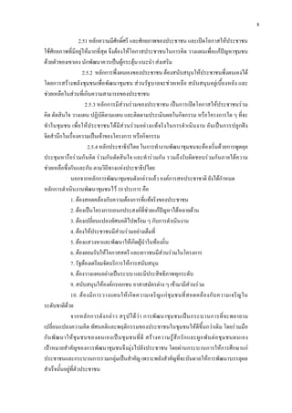 8
2.51 หลักความมีศักดิ์ศรี และศักยภาพของประชาชน และเปดโอกาสใหประชาชน
ใชศักยภาพที่มีอยูใหมากที่สุด จึงตองใหโอกาสประชาชนในการคิด วางแผนเพื่อแกปญหาชุมชน
ดวยตัวของเขาเอง นักพัฒนาควรเปนผูกระตุน แนะนํา สงเสริม
2.5.2 หลักการพึ่งตนเองของประชาชน ตองสนับสนุนใหประชาชนพึ่งตนเองได
โดยการสรางพลังชุมชนเพื่อพัฒนาชุมชน สวนรัฐบาลจะชวยเหลือ สนับสนุนอยูเบื้องหลัง และ
ชวยเหลือในสวนที่เกินความสามารถของประชาชน
2.5.3 หลักการมีสวนรวมของประชาชน เปนการเปดโอกาสใหประชาชนรวม
คิด ตัดสินใจ วางแผน ปฏิบัติตามแผน และติดตามประเมินผลในกิจกรรม หรือโครงการใด ๆ ที่จะ
ทําในชุมชน เพื่อใหประชาชนไดมีสวนรวมอยางแทจริงในการดําเนินงาน อันเปนการปลูกฝง
จิตสํานึกในเรื่องความเปนเจาของโครงการ หรือกิจกรรม
2.5.4 หลักประชาธิปไตย ในการทํางานพัฒนาชุมชนจะตองเริ่มดวยการพูดคุย
ประชุมหารือรวมกันคิด รวมกันตัดสินใจ และทํารวมกัน รวมถึงรับผิดชอบรวมกันภายใตความ
ชวยเหลือซึ่งกันและกัน ตามวิถีทางแหงประชาธิปไตย
นอกจากหลักการพัฒนาชุมชนดังกลาวแลว องคการสหประชาชาติ ยังไดกําหนด
หลักการดําเนินงานพัฒนาชุมชนไว 10 ประการ คือ
1. ตองสอดคลองกับความตองการที่แทจริงของประชาชน
2. ตองเปนโครงการเอนกประสงคที่ชวยแกปญหาไดหลายดาน
3. ตองเปลี่ยนแปลงทัศนคติไปพรอม ๆ กับการดําเนินงาน
4. ตองใหประชาชนมีสวนรวมอยางเต็มที่
5. ตองแสวงหาและพัฒนาใหเกิดผูนําในทองถิ่น
6. ตองยอมรับใหโอกาสสตรี และเยาวชนมีสวนรวมในโครงการ
7. รัฐตองเตรียมจัดบริการใหการสนับสนุน
8. ตองวางแผนอยางเปนระบบ และมีประสิทธิภาพทุกระดับ
9. สนับสนุนใหองคกรเอกชน อาสาสมัครตาง ๆ เขามามีสวนรวม
10. ตองมีการวางแผนใหเกิดความเจริญแกชุมชนที่สอดคลองกับความเจริญใน
ระดับชาติดวย
จากหลักการดังกลาว สรุปไดวา การพัฒนาชุมชนเปนกระบวนการที่จะพยายาม
เปลี่ยนแปลงความคิด ทัศนคติและพฤติกรรมของประชาชนในชุมชนใหดีขึ้นกวาเดิม โดยรวมมือ
กันพัฒนาใหชุมชนของตนเองเปนชุมชนที่ดี สรางความรูสึกรักและผูกพันตอชุมชนตนเอง
เปาหมายสําคัญของการพัฒนาชุมชนจึงมุงไปยังประชาชน โดยผานกระบวนการใหการศึกษาแก
ประชาชนและกระบวนการรวมกลุมเปนสําคัญ เพราะพลังสําคัญที่จะบันดาลใหการพัฒนาบรรลุผล
สําเร็จนั้นอยูที่ตัวประชาชน
 