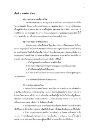 9
เรื่องที่ 3 การพัฒนาสังคม
3.1 ความหมายของการพัฒนาสังคม
การพัฒนาสังคม (Social Development) หมายถึง กระบวนการเปลี่ยนแปลงที่ดีทั้ง
ในดานเศรษฐกิจ สังคม การเมือง การปกครอง และวัฒนธรรม เพื่อประชาชนจะไดมีชีวิตความ
เปนอยูที่ดีขึ้นทั้งทางดานที่อยูอาศัย อาหาร เครื่องนุงหม สุขภาพอนามัย การศึกษา การมีงานทํา มี
รายไดเพียงพอในการครองชีพ ประชาชนไดรับความเสมอภาค ความยุติธรรม มีคุณภาพชีวิต ทั้งนี้
ประชาชนตองมีสวนรวมในกระบวนการเปลี่ยนแปลงทุกขั้นตอนอยางมีระบบ
3.2 ความสําคัญของการพัฒนาสังคม
เมื่อบุคคลมาอยูรวมกันเปนสังคม ปญหาตาง ๆ ก็ยอมจะเกิดตามมาเสมอ ยิ่งสังคม
มีขนาดใหญ ปญหาก็ยิ่งจะมีมากและสลับซับซอนเปนเงาตามตัว ปญหาหนึ่งอาจจะกลายเปนสาเหตุ
อีกหลายปญหาเกี่ยวโยงกันไปเปนลูกโซ ถาปลอยไวก็จะเพิ่มความรุนแรง เพิ่มความสลับซับซอน
และขยายวงกวางออกไปเรื่อย ๆ ยากตอการแกไข ความสงบสุขของประชาชนในสังคมนั้นก็จะไม
มี ดังนั้น ความสําคัญของการพัฒนาสังคม อาจกลาวเปนขอ ๆ ไดดังนี้
1. ทําใหปญหาของสังคมลดนอยและหมดไปในที่สุด
2. ปองกันไมใหปญหานั้นหรือปญหาในลักษณะเดียวกันเกิดขึ้นแกสังคมอีก
3. ทําใหเกิดความเจริญกาวหนาขึ้นมาแทน
4. ทําใหประชาชนในสังคมสมานสามัคคีและอยูรวมกันอยางมีความสุขตามฐานะ
ของแตละบุคคล
5. ทําใหเกิดความเปนปกแผนมั่นคงของสังคม
3.3 แนวคิดในการพัฒนาสังคม
การพัฒนาสังคมมีขอบเขตกวางขวาง เพราะปญหาของสังคมมีมาก และสลับซับซอน
การแกปญหาสังคมจึงตองทําอยางรอบคอบ และตองอาศัยความรวมมือกันของบุคคลจากหลาย ๆ
ฝาย และโดยเฉพาะอยางยิ่งประชาชนในสังคมนั้น ๆ จะตองรับรู พรอมที่จะใหขอมูลที่ถูกตองและ
เขามามีสวนรวมดวยเสมอ การพัฒนาสังคมจึงตองเปนทั้งกระบวนการ วิธีการ กรรมวิธี
เปลี่ยนแปลง และแผนการดําเนินงาน ซึ่งมีรายละเอียด คือ
1. กระบวนการ (Process) การแกปญหาสังคมตองกระทําตอเนื่องกันอยางมีระบบ
เพื่อใหเกิดการเปลี่ยนแปลงจากลักษณะหนึ่งไปสูอีกลักษณะหนึ่ง ซึ่งจะตองเปนลักษณะที่ดีกวาเดิม
2. วิธีการ (Method) การกําหนดวิธีการในการดําเนินงาน โดยเฉพาะเนนความรวมมือ
ของประชาชนในสังคมนั้นกับเจาหนาที่ของรัฐบาลที่จะทํางานรวมกัน และวิธีการนี้ตองเปนที่
ยอมรับวา สามารถนําการเปลี่ยนแปลงมาสูสังคมไดอยางถาวรและมีประโยชนตอสังคม
 