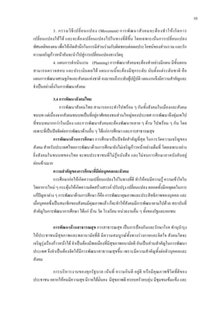 10
3. กรรมวิธีเปลี่ยนแปลง (Movement) การพัฒนาสังคมจะตองทําใหเกิดการ
เปลี่ยนแปลงใหได และจะตองเปลี่ยนแปลงไปในทางที่ดีขึ้น โดยเฉพาะเนนการเปลี่ยนแปลง
ทัศนคติของตน เพื่อใหเกิดสํานึกในการมีสวนรวมรับผิดชอบตอผลประโยชนของสวนรวม และรัก
ความเจริญกาวหนาอันจะนําไปสูการเปลี่ยนแปลงทางวัตถุ
4. แผนการดําเนินงาน (Planning) การพัฒนาสังคมจะตองทําอยางมีแผน มีขั้นตอน
สามารถตรวจสอบ และประเมินผลได แผนงานนี้จะตองมีทุกระดับ นับตั้งแตระดับชาติ คือ
แผนการพัฒนาเศรษฐกิจและสังคมแหงชาติ ลงมาจนถึงระดับผูปฏิบัติ แผนงานจึงมีความสําคัญและ
จําเปนอยางยิ่งในการพัฒนาสังคม
3.4 การพัฒนาสังคมไทย
การพัฒนาสังคมไทย สามารถกระทําไปพรอม ๆ กันทั้งสังคมในเมืองและสังคม
ชนบท แตเนื่องจากสังคมชนบทเปนที่อยูอาศัยของชนสวนใหญของประเทศ การพัฒนาจึงทุมเทไป
ที่ชนบทมากกวาในเมือง และการพัฒนาสังคมจะตองพัฒนาหลาย ๆ ดาน ไปพรอม ๆ กัน โดย
เฉพาะที่เปนปจจัยตอการพัฒนาดานอื่น ๆ ไดแกการศึกษา และการสาธารณสุข
การพัฒนาดานการศึกษา การศึกษาเปนปจจัยสําคัญที่สุด ในการวัดความเจริญของ
สังคม สําหรับประเทศไทยการพัฒนาดานการศึกษายังไมเจริญกาวหนาอยางเต็มที่ โดยเฉพาะอยาง
ยิ่งสังคมในชนบทของไทย จะพบประชาชนที่ไมรูหนังสือ และไมจบการศึกษาภาคบังคับอยู
คอนขางมาก
ความสําคัญของการศึกษาที่มีตอบุคคลและสังคม
การศึกษากอใหเกิดความเปลี่ยนแปลงไปในทางที่ดี ทําใหคนมีความรู ความเขาใจใน
วิทยาการใหม ๆ กระตุนใหเกิดความคิดสรางสรรค ปรับปรุง เปลี่ยนแปลง ตลอดทั้งมีเหตุผลในการ
แกปญหาตาง ๆ การพัฒนาดานการศึกษา ก็คือ การพัฒนาคุณภาพและประสิทธิภาพของบุคคล และ
เมื่อบุคคลซึ่งเปนสมาชิกของสังคมมีคุณภาพแลว ก็จะทําใหสังคมมีการพัฒนาตามไปดวย สถาบันที่
สําคัญในการพัฒนาการศึกษา ไดแก บาน วัด โรงเรียน หนวยงานอื่น ๆ ทั้งของรัฐและเอกชน
การพัฒนาดานสาธารณสุข การสาธารณสุข เปนการปองกันและรักษาโรค ทํานุบํารุง
ใหประชาชนมีสุขภาพและพลานามัยที่ดี มีความสมบูรณทั้งทางรางกายและจิตใจ สังคมใดจะ
เจริญรุงเรืองกาวหนาได จําเปนตองมีพลเมืองที่มีสุขภาพอนามัยดี อันเปนสวนสําคัญในการพัฒนา
ประเทศ จึงจําเปนตองจัดใหมีการพัฒนาสาธารณสุขขึ้น เพราะมีความสําคัญทั้งตอตัวบุคคลและ
สังคม
การบริหารงานของทุกรัฐบาล เนนที่ ความกินดี อยูดี หรือมีคุณภาพชีวิตที่ดีของ
ประชาชน อยากใหคนมีความสุข มีรายไดมั่นคง มีสุขภาพดี ครอบครัวอบอุน มีชุมชนเขมแข็ง และ
 