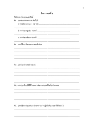 12
กิจกรรมบทที่ 1
ใหผูเรียนทํากิจกรรมตอไปนี้
ขอ 1 บอกความหมายของคําตอไปนี้
1) การพัฒนาตนเอง หมายถึง...............................................................................
............................................................................... ............................................................................
2) การพัฒนาชุมชน หมายถึง..............................................................................
............................................................................... ............................................................................
3) การพัฒนาสังคม หมายถึง .............................................................................
............................................................................... ............................................................................
ขอ 2 บอกวิธีการพัฒนาตนเองของตัวทาน
............................................................................... ............................................................................
............................................................................... ............................................................................
............................................................................... ............................................................................
............................................................................... ............................................................................
............................................................................... ............................................................................
ขอ 3 บอกหลักการพัฒนาตนเอง
............................................................................... ............................................................................
............................................................................... ............................................................................
............................................................................... ............................................................................
............................................................................... ............................................................................
............................................................................... ............................................................................
ขอ 4 บอกประโยชนที่ไดรับจากการพัฒนาตนเองที่เกิดขึ้นกับตนเอง
............................................................................... ............................................................................
............................................................................... ............................................................................
............................................................................... ............................................................................
............................................................................... ............................................................................
............................................................................... ............................................................................
ขอ 5 บอกวิธีการพัฒนาตนเองดวยการหาความรูเพิ่มเติม กระทําไดโดยวิธีใด
............................................................................... ............................................................................
............................................................................... ............................................................................
............................................................................... ............................................................................
 