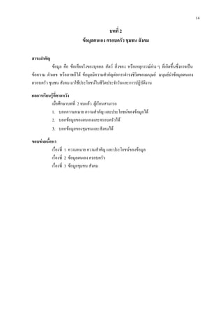 14
บทที่ 2
ขอมูลตนเอง ครอบครัว ชุมชน สังคม
สาระสําคัญ
ขอมูล คือ ขอเท็จจริงของบุคคล สัตว สิ่งของ หรือเหตุการณตาง ๆ ที่เกิดขึ้นซึ่งอาจเปน
ขอความ ตัวเลข หรือภาพก็ได ขอมูลมีความสําคัญตอการดํารงชีวิตของมนุษย มนุษยนําขอมูลตนเอง
ครอบครัว ชุมชน สังคม มาใชประโยชนในชีวิตประจําวันและการปฏิบัติงาน
ผลการเรียนรูที่คาดหวัง
เมื่อศึกษาบทที่ 2 จบแลว ผูเรียนสามารถ
1. บอกความหมาย ความสําคัญ และประโยชนของขอมูลได
2. บอกขอมูลของตนเองและครอบครัวได
3. บอกขอมูลของชุมชนและสังคมได
ขอบขายเนื้อหา
เรื่องที่ 1 ความหมาย ความสําคัญ และประโยชนของขอมูล
เรื่องที่ 2 ขอมูลตนเอง ครอบครัว
เรื่องที่ 3 ขอมูลชุมชน สังคม
 