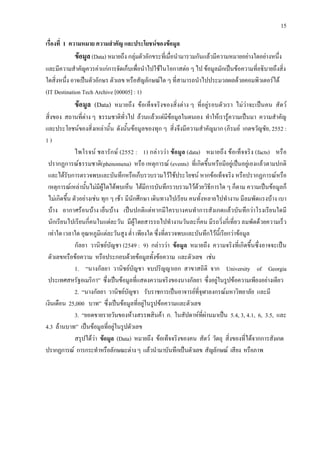 15
เรื่องที่ 1 ความหมาย ความสําคัญ และประโยชนของขอมูล
ขอมูล (Data) หมายถึง กลุมตัวอักขระที่เมื่อนํามารวมกันแลวมีความหมายอยางใดอยางหนึ่ง
และมีความสําคัญควรคาแกการจัดเก็บเพื่อนําไปใชในโอกาสตอ ๆ ไป ขอมูลมักเปนขอความที่อธิบายถึงสิ่ง
ใดสิ่งหนึ่ง อาจเปนตัวอักษร ตัวเลข หรือสัญลักษณใด ๆ ที่สามารถนําไปประมวลผลดวยคอมพิวเตอรได
(IT Destination Tech Archive [00005] : 1)
ขอมูล (Data) หมายถึง ขอเท็จจริงของสิ่งตาง ๆ ที่อยูรอบตัวเรา ไมวาจะเปนคน สัตว
สิ่งของ สถานที่ตาง ๆ ธรรมชาติทั่วไป ลวนแลวแตมีขอมูลในตนเอง ทําใหเรารูความเปนมา ความสําคัญ
และประโยชนของสิ่งเหลานั้น ดังนั้นขอมูลของทุก ๆ สิ่งจึงมีความสําคัญมาก (ภิรมย เกตขวัญชัย, 2552 :
1 )
ไพโรจน ชลารักษ (2552 : 1) กลาววา ขอมูล (data) หมายถึง ขอเท็จจริง (facts) หรือ
ปรากฏการณธรรมชาติ(phenomena) หรือ เหตุการณ (events) ที่เกิดขึ้นหรือมีอยูเปนอยูเองแลวตามปกติ
และไดรับการตรวจพบและบันทึกหรือเก็บรวบรวมไวใชประโยชน หากขอเท็จจริง หรือปรากฏการณหรือ
เหตุการณเหลานั้นไมมีผูใดไดพบเห็น ไดมีการบันทึกรวบรวมไวดวยวิธีการใด ๆ ก็ตาม ความเปนขอมูลก็
ไมเกิดขึ้น ตัวอยางเชน ทุก ๆ เชา มีนักศึกษา เดินทางไปเรียน คนทั้งหลายไปทํางาน มีลมพัดแรงบาง เบา
บาง อากาศรอนบาง เย็นบาง เปนปกติแตหากมีใครบางคนทําการสังเกตแลวบันทึกวาโรงเรียนใดมี
นักเรียนไปเรียนกี่คนในแตละวัน มีผูโดยสารรถไปทํางานวันละกี่คน มีรถวิ่งกี่เที่ยว ลมพัดดวยความเร็ว
เทาใด เวลาใด อุณหภูมิแตละวันสูง ต่ํา เพียงใด ซึ่งที่ตรวจพบและบันทึกไวนี้เรียกวาขอมูล
กัลยา วานิชยบัญชา (2549 : 9) กลาววา ขอมูล หมายถึง ความจริงที่เกิดขึ้นซึ่งอาจจะเปน
ตัวเลขหรือขอความ หรือประกอบดวยขอมูลทั้งขอความ และตัวเลข เชน
1. “นางกัลยา วานิชยบัญชา จบปริญญาเอก สาขาสถิติ จาก University of Georgia
ประเทศสหรัฐอเมริกา” ซึ่งเปนขอมูลที่แสดงความจริงของนางกัลยา ซึ่งอยูในรูปขอความเพียงอยางเดียว
2. “นางกัลยา วานิชยบัญชา รับราชการเปนอาจารยที่จุฬาลงกรณมหาวิทยาลัย และมี
เงินเดือน 25,000 บาท” ซึ่งเปนขอมูลที่อยูในรูปขอความและตัวเลข
3. “ยอดขายรายวันของหางสรรพสินคา ก. ในสัปดาหที่ผานมาเปน 5.4, 3, 4.1, 6, 3.5, และ
4.3 ลานบาท” เปนขอมูลที่อยูในรูปตัวเลข
สรุปไดวา ขอมูล (Data) หมายถึง ขอเท็จจริงของคน สัตว วัตถุ สิ่งของที่ไดจากการสังเกต
ปรากฏการณ การกระทําหรือลักษณะตางๆ แลวนํามาบันทึกเปนตัวเลข สัญลักษณ เสียง หรือภาพ
 