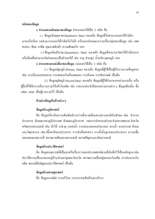 16
ชนิดของขอมูล
1. จําแนกตามลักษณะของขอมูล จําแนกออกไดเปน 2 ชนิด คือ
1.1 ขอมูลเชิงคุณภาพ (Qualitative Data) หมายถึง ขอมูลที่ไมสามารถบอกไดวามีคา
มากหรือนอย แตสามารถบอกไดวาดีหรือไมดี หรือบอกลักษณะความเปนกลุมของขอมูล เชน เพศ
ศาสนา สีผม อาชีพ คุณภาพสินคา ความพึงพอใจ ฯลฯ
1.2 ขอมูลเชิงปริมาณ (Quantitative Data) หมายถึง ขอมูลที่สามารถวัดคาไดวามีคามาก
หรือนอยซึ่งสามารถวัดคาออกมาเปนตัวเลขได เชน อายุ สวนสูง น้ําหนัก อุณหภูมิ ฯลฯ
2. จําแนกตามแหลงที่มาของขอมูล แบงออกไดเปน 2 ชนิด คือ
2.1 ขอมูลปฐมภูมิ (Primary Data) หมายถึง ขอมูลที่ผูใชเปนผูเก็บรวบรวมขอมูลเอง
เชน การเก็บแบบสอบถาม การทดลองในหองทดลอง การสังเกต การสัมภาษณ เปนตน
2.2 ขอมูลทุติยภูมิ (Second Data) หมายถึง ขอมูลที่ผูใชนํามาจากหนวยงานอื่น หรือ
ผูอื่นที่ไดทําการเก็บรวบรวมไวแลวในอดีต เชน รายงานประจําปของหนวยงานตาง ๆ ขอมูลทองถิ่น ซึ่ง
แตละ อบต. เปนผูรวบรวมไว เปนตน
ตัวอยางขอมูลในดานตาง ๆ
ขอมูลดานภูมิศาสตร
คือ ขอมูลเกี่ยวกับความสัมพันธระหวางสิ่งแวดลอมทางธรรมชาติกับสังคม เชน จํานวน
ประชากร ลักษณะของภูมิประเทศ ลักษณะภูมิอากาศ เขตการปกครองตําบล/อําเภอ/เทศบาล จังหวัด
ทรัพยากรธรรมชาติ เชน ปาไม แรธาตุ แหลงน้ํา การคมนาคมขนสงทางบก ทางน้ํา ทางอากาศ สังคม
และวัฒนธรรม เชน เชื้อชาติของประชากร การนับถือศาสนา การตั้งถิ่นฐานของประชากร ความเชื่อ
ขอบเขตของสถานที่ สภาพแวดลอมทางธรรมชาติ สภาพปญหาและภัยธรรมชาติ
ขอมูลดานประวัติศาสตร
คือ ขอมูลเหตุการณที่เปนมาหรือเรื่องราวของประเทศชาติตามที่บันทึกไวเปนหลักฐาน เชน
ประวัติความเปนมาของหมูบาน/ตําบล/ชุมชน/จังหวัด สภาพความเปนอยูของคนในอดีต การปกครองใน
อดีต สถานที่สําคัญทางประวัติศาสตร เปนตน
ขอมูลดานเศรษฐศาสตร
คือ ขอมูลการผลิต การบริโภค การกระจายสินคาและบริการ
 