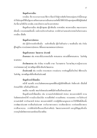 17
ขอมูลดานการเมือง
การเมือง คือ กระบวนการและวิธีการ ที่จะนําไปสูการตัดสินใจของกลุมคน คํานี้มักจะถูก
นําไปประยุกตใชกับ3รัฐบาล3 แตกิจกรรมทางการเมืองสามารถเกิดขึ้นไดทั่วไปในทุกกลุมคนที่มีปฏิสัมพันธ
กัน ซึ่งรวมไปถึงใน 3บรรษัท3, แวดวงวิชาการ และในวงการ3ศาสนา3
ขอมูลดานการเมือง เชน ผูนําชุมชน ผูนําทองถิ่น อาสาสมัคร พรรคการเมือง คณะกรรมการ
เลือกตั้ง การแบงเขตเลือกตั้ง องคการบริหารสวนตําบล การมีสวนรวมของประชาชนในกิจกรรมทาง
การเมือง เปนตน
ขอมูลดานการปกครอง
เชน ผูบริหารองคกรทองถิ่น องคกรทองถิ่น ผูนําในดานตาง ๆ ของทองถิ่น เชน กํานัน
ผูใหญบาน การแบงเขตการปกครอง ที่ตั้งและอาณาเขตของการปกครอง
ขอมูลดานศาสนา วัฒนธรรม ประเพณี
ดานศาสนา เชน ศาสนาที่ประชาชนนับถือ ศาสนสถาน สถานที่ตั้งศาสนสถาน วันสําคัญ
ทางศาสนา
ดานวัฒนธรรม เชน คานิยม ความเชื่อ ภาษา โบราณสถาน โบราณวัตถุ ความรูและระบบ
การถายทอดความรู สภาพปญหาที่เกี่ยวของกับวัฒนธรรม
ดานประเพณี เชน การเกิด การบวชนาค การแตงงาน การทําบุญขึ้นบานใหม พิธีกรรมใน
วันสําคัญ สภาพปญหาที่เกี่ยวของกับประเพณี
ขอมูลดานหนาที่พลเมือง
หนาที่ หมายถึง ภาระรับผิดชอบของบุคคลที่ตองปฏิบัติกิจที่ตองทํา กิจที่ควรทํา เปนสิ่งที่
กําหนดใหทํา หรือหามมิใหกระทํา
พลเมือง หมายถึง พละกําลังของประเทศซึ่งมีสวนเปนเจาของประเทศ
ขอมูลดานหนาที่พลเมือง เชน ความจงรักภักดีตอชาติ ศาสนา พระมหากษัตริย ความ
รับผิดชอบตอหนาที่ ความมีระเบียบวินัย ความซื่อสัตย ความเสียสละ ความอดทน การไมทําบาป
ความสามัคคี การรักษาชาติ ศาสนา พระมหากษัตริย การปฏิบัติตามกฎหมาย การไปใชสิทธิ์เลือกตั้ง
การพัฒนาประเทศ การปองกันประเทศ การรับราชการทหาร การเสียภาษีอากร การชวยเหลือราชการ
การศึกษาอบรม การพิทักษปกปองและสืบสานศิลปะ วัฒนธรรมของชาติ และภูมิปญญาทองถิ่น
การอนุรักษทรัพยากรธรรมชาติและสิ่งแวดลอม
 