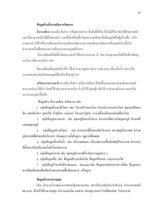 18
ขอมูลดานสิ่งแวดลอม ทรัพยากร
สิ่งแวดลอม5 หมายถึง สิ่งตาง ๆ ที่อยูรอบตัวเรา ทั้งสิ่งที่มีชีวิต สิ่งไมมีชีวิต เห็นไดดวยตาเปลา
และไมสามารถเห็นไดดวยตาเปลา รวมทั้งสิ่งที่เกิดขึ้นโดยธรรมชาติและสิ่งที่มนุษยเปนผูสรางขึ้น หรือ
อาจจะกลาวไดวาสิ่งแวดลอมจะประกอบดวยทรัพยากรธรรมชาติและทรัพยากรที่มนุษยสรางขึ้นใน
ชวงเวลาหนึ่งเพื่อสนองความตองการของมนุษยนั่นเอง
5
สิ่งแวดลอมที่มนุษยสรางขึ้น ไดแก สาธารณูปการตาง ๆ เชน ถนน เขื่อนกั้นน้ํา ฯลฯ หรือ
ระบบของสถาบันสังคมมนุษยที่ดําเนินชีวิตอยู ฯลฯ
สิ่งแวดลอมที่เกิดขึ้นโดยธรรมชาติ ไดแกบรรยากาศ น้ํา ดิน แรธาตุ และสิ่งมีชีวิตที่อาศัยอยู
บนโลก (พืช และสัตว) ฯลฯ
ทรัพยากรธรรมชาติ5
ขอมูลดาน สิ่งแวดลอม ทรัพยากร เชน
หมายถึง สิ่งตาง ๆ(สิ่งแวดลอม) ที่เกิดขึ้นเองตามธรรมชาติและมนุษย
สามารถนํามาใชประโยชนได เชน บรรยากาศ ดิน น้ํา ปาไม ทุงหญา สัตวปา แรธาตุ พลังงาน และกําลัง
แรงงานมนุษย เปนตน
1. กลุมขอมูลดานธรณีวิทยา เชน โครงสรางของโลก สวนประกอบของโลก คุณสมบัติของ
ดิน แผนดินไหว ภูเขาไฟ น้ําพุรอน แหลงแร หินและวัฏจักร การเคลื่อนที่ของแผนเปลือกโลก
2. กลุมขอมูลทางทะเล เชน อุณหภูมิของน้ําทะเล ตําแหนงที่ตรวจวัดอุณหภูมิ ตัวเลขที่
แสดงอุณหภูมิ
3. กลุมขอมูลนิเวศวิทยา เชน ตําแหนงที่ตั้งของสัตวหายาก สภาพภูมิประเทศ สภาพ
ภูมิอากาศที่มักพบสัตวหายาก ลักษณะการตั้งถิ่นฐาน ฤดูกาลที่อพยพ
4. กลุมขอมูลเกี่ยวกับน้ํา เชน ปริมาณฝนตก ปริมาณความชื้นสัมพัทธในอากาศ ตําแหนง
ที่ตั้งสถานีวัดปริมาณน้ําฝนในแตละภาค
5. กลุมขอมูลอากาศ เชน อุณหภูมิอากาศที่ระดับความสูงตาง ๆ
6. กลุมขอมูลเสน เชน ขอมูลเสนรอบจังหวัด ขอมูลเสนถนน และทางรถไฟ
7. กลุมขอมูลโทรสัมผัส (Remote Sensing) เชน ขอมูลภาพถายจากดาวเทียม ขอมูลทาง
ดาวเทียมที่แสดงขอเท็จจริงของสภาพพื้นที่ของเกาะ หรือภูเขา
ขอมูลดานสาธารณสุข
เชน จํานวนโรงพยาบาลของรัฐและเอกชน สถานีอนามัยประจําตําบล จํานวนแพทย
พยาบาล เจาหนาที่สาธารณสุข จํานวนคนเกิด คนตาย สาเหตุการตาย โรคที่พบบอย โรคระบาด
 