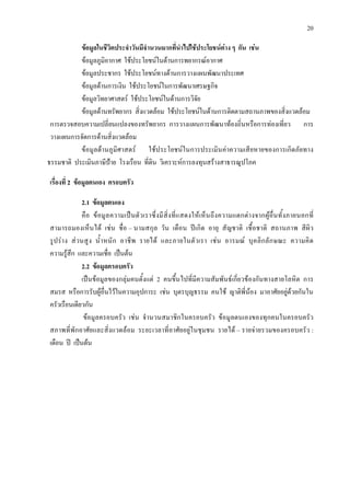 20
ขอมูลในชีวิตประจําวันมีจํานวนมากที่นําไปใชประโยชนตาง ๆ กัน เชน
ขอมูลภูมิอากาศ ใชประโยชนในดานการพยากรณอากาศ
ขอมูลประชากร ใชประโยชนทางดานการวางแผนพัฒนาประเทศ
ขอมูลดานการเงิน ใชประโยชนในการพัฒนาเศรษฐกิจ
ขอมูลวิทยาศาสตร ใชประโยชนในดานการวิจัย
ขอมูลดานทรัพยากร สิ่งแวดลอม ใชประโยชนในดานการติดตามสถานภาพของสิ่งแวดลอม
การตรวจสอบความเปลี่ยนแปลงของทรัพยากร การวางแผนการพัฒนาทองถิ่นหรือการทองเที่ยว การ
วางแผนการจัดการดานสิ่งแวดลอม
ขอมูลดานภูมิศาสตร ใชประโยชนในการประเมินคาความเสียหายของการเกิดภัยทาง
ธรรมชาติ ประเมินภาษีปาย โรงเรือน ที่ดิน วิเคราะหการลงทุนสรางสาธารณูปโภค
เรื่องที่ 2 ขอมูลตนเอง ครอบครัว
2.1 ขอมูลตนเอง
คือ ขอมูลความเปนตัวเราซึ่งมีสิ่งที่แสดงใหเห็นถึงความแตกตางจากผูอื่นทั้งภายนอกที่
สามารถมองเห็นได เชน ชื่อ – นามสกุล วัน เดือน ปเกิด อายุ สัญชาติ เชื้อชาติ สถานภาพ สีผิว
รูปราง สวนสูง น้ําหนัก อาชีพ รายได และภายในตัวเรา เชน อารมณ บุคลิกลักษณะ ความคิด
ความรูสึก และความเชื่อ เปนตน
2.2 ขอมูลครอบครัว
เปนขอมูลของกลุมคนตั้งแต 2 คนขึ้นไปที่มีความสัมพันธเกี่ยวของกันทางสายโลหิต การ
สมรส หรือการรับผูอื่นไวในความอุปการะ เชน บุตรบุญธรรม คนใช ญาติพี่นอง มาอาศัยอยูดวยกันใน
ครัวเรือนเดียวกัน
ขอมูลครอบครัว เชน จํานวนสมาชิกในครอบครัว ขอมูลตนเองของทุกคนในครอบครัว
สภาพที่พักอาศัยและสิ่งแวดลอม ระยะเวลาที่อาศัยอยูในชุมชน รายได – รายจายรวมของครอบครัว :
เดือน ป เปนตน
 