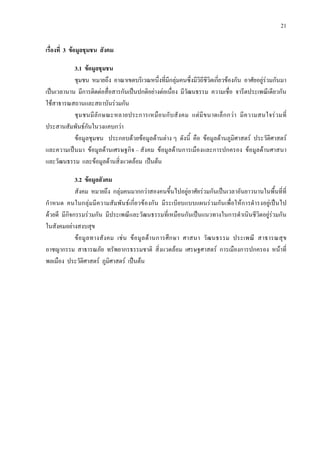 21
เรื่องที่ 3 ขอมูลชุมชน สังคม
3.1 ขอมูลชุมชน
ชุมชน หมายถึง อาณาเขตบริเวณหนึ่งที่มีกลุมคนซึ่งมีวิถีชีวิตเกี่ยวของกัน อาศัยอยูรวมกันมา
เปนเวลานาน มีการติดตอสื่อสารกันเปนปกติอยางตอเนื่อง มีวัฒนธรรม ความเชื่อ จารีตประเพณีเดียวกัน
ใชสาธารณสถานและสถาบันรวมกัน
ชุมชนมีลักษณะหลายประการเหมือนกับสังคม แตมีขนาดเล็กกวา มีความสนใจรวมที่
ประสานสัมพันธกันในวงแคบกวา
ขอมูลชุมชน ประกอบดวยขอมูลดานตาง ๆ ดังนี้ คือ ขอมูลดานภูมิศาสตร ประวัติศาสตร
และความเปนมา ขอมูลดานเศรษฐกิจ – สังคม ขอมูลดานการเมืองและการปกครอง ขอมูลดานศาสนา
และวัฒนธรรม และขอมูลดานสิ่งแวดลอม เปนตน
3.2 ขอมูลสังคม
สังคม หมายถึง กลุมคนมากกวาสองคนขึ้นไปอยูอาศัยรวมกันเปนเวลาอันยาวนานในพื้นที่ที่
กําหนด คนในกลุมมีความสัมพันธเกี่ยวของกัน มีระเบียบแบบแผนรวมกันเพื่อใหการดํารงอยูเปนไป
ดวยดี มีกิจกรรมรวมกัน มีประเพณีและวัฒนธรรมที่เหมือนกันเปนแนวทางในการดําเนินชีวิตอยูรวมกัน
ในสังคมอยางสงบสุข
ขอมูลทางสังคม เชน ขอมูลดานการศึกษา ศาสนา วัฒนธรรม ประเพณี สาธารณสุข
อาชญากรรม สาธารณภัย ทรัพยากรธรรมชาติ สิ่งแวดลอม เศรษฐศาสตร การเมืองการปกครอง หนาที่
พลเมือง ประวัติศาสตร ภูมิศาสตร เปนตน
 
