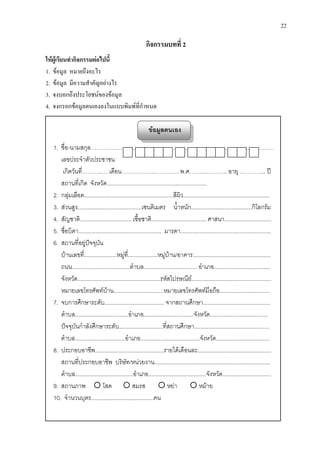 22
กิจกรรมบทที่ 2
ใหผูเรียนทํากิจกรรมตอไปนี้
1. ขอมูล หมายถึงอะไร
2. ขอมูล มีความสําคัญอยางไร
3. จงบอกถึงประโยชนของขอมูล
4. จงกรอกขอมูลตนเองลงในแบบพิมพที่กําหนด
ขอมูลตนเอง
1. ชื่อ-นามสกุล……………………………………………………………………..………………
เลขประจําตัวประชาชน
เกิดวันที่………..… เดือน ……………..…………. พ.ศ. ……..……….. อายุ ………….. ป
สถานที่เกิด จังหวัด................................................................
2. กลุมเลือด.........................................................สีผิว.......................................................
3. สวนสูง.........................................เซนติเมตร น้ําหนัก.......................................กิโลกรัม
4. สัญชาติ................................. เชื้อชาติ................................... ศาสนา..............................
5. ชื่อบิดา..................................................... มารดา..........................................................
6. สถานที่อยูปจจุบัน
บานเลขที่.....................หมูที่...................หมูบาน/อาคาร..................................................
ถนน.....................................ตําบล.................................. อําเภอ....................................
จังหวัด.....................................................รหัสไปรษณีย...................................................
หมายเลขโทรศัพทบาน................................หมายเลขโทรศัพทมือถือ................................
7. จบการศึกษาระดับ...................................... จากสถานศึกษา...........................................
ตําบล..................................อําเภอ................................จังหวัด.....................................
ปจจุบันกําลังศึกษาระดับ............................ที่สถานศึกษา................................................
ตําบล................................อําเภอ......................................จังหวัด..................................
8. ประกอบอาชีพ............................................รายไดเดือนละ...............................................
สถานที่ประกอบอาชีพ บริษัท/หนวยงาน..........................................................................
ตําบล.....................................อําเภอ.....................................จังหวัด...............................
9. สถานภาพ  โสด  สมรส  หยา  หมาย
10. จํานวนบุตร........................................คน
 