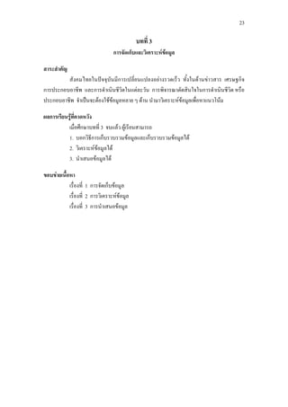 23
บทที่ 3
การจัดเก็บและวิเคราะหขอมูล
สาระสําคัญ
สังคมไทยในปจจุบันมีการเปลี่ยนแปลงอยางรวดเร็ว ทั้งในดานขาวสาร เศรษฐกิจ
การประกอบอาชีพ และการดําเนินชีวิตในแตละวัน การพิจารณาตัดสินใจในการดําเนินชีวิต หรือ
ประกอบอาชีพ จําเปนจะตองใชขอมูลหลาย ๆ ดาน นํามาวิเคราะหขอมูลเพื่อหาแนวโนม
ผลการเรียนรูที่คาดหวัง
เมื่อศึกษาบทที่ 3 จบแลว ผูเรียนสามารถ
1. บอกวิธีการเก็บรวบรวมขอมูลและเก็บรวบรวมขอมูลได
2. วิเคราะหขอมูลได
3. นําเสนอขอมูลได
ขอบขายเนื้อหา
เรื่องที่ 1 การจัดเก็บขอมูล
เรื่องที่ 2 การวิเคราะหขอมูล
เรื่องที่ 3 การนําเสนอขอมูล
 