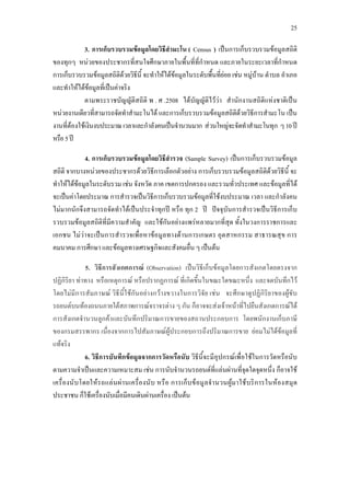25
4 3. การเก็บรวบรวมขอมูลโดยวิธีสํามะโน ( Census )
2
เปนการเก็บรวบรวมขอมูลสถิติ
ของทุกๆ หนวยของประชากรที่สนใจศึกษาภายในพื้นที่ที่กําหนด และภายในระยะเวลาที่กําหนด
การเก็บรวบรวมขอมูลสถิติดวยวิธีนี้ จะทําใหไดขอมูลในระดับพื้นที่ยอย เชน หมูบาน ตําบล อําเภอ
และทําใหไดขอมูลที่เปนคาจริง
4
ตามพระราชบัญญัติสถิติ พ . ศ .2508 ไดบัญญัติไววา สํานักงานสถิติแหงชาติเปน
หนวยงานเดียวที่สามารถจัดทําสํามะโนได และการเก็บรวบรวมขอมูลสถิติดวยวิธีการสํามะโน เปน
งานที่ตองใชเงินงบประมาณเวลาและกําลังคนเปนจํานวนมาก สวนใหญจะจัดทําสํามะโนทุก ๆ10ป
หรือ5ป
4. การเก็บรวบรวมขอมูลโดยวิธีสํารวจ (Sample Survey) เปนการเก็บรวบรวมขอมูล
สถิติ จากบางหนวยของประชากรดวยวิธีการเลือกตัวอยาง การเก็บรวบรวมขอมูลสถิติดวยวิธีนี้ จะ
ทําใหไดขอมูลในระดับรวม เชน จังหวัด ภาค เขตการปกครอง และรวมทั่วประเทศ และขอมูลที่ได
จะเปนคาโดยประมาณ การสํารวจเปนวิธีการเก็บรวบรวมขอมูลที่ใชงบประมาณ เวลา และกําลังคน
ไมมากนักจึงสามารถจัดทําไดเปนประจําทุกป หรือ ทุก 2 ป ปจจุบันการสํารวจเปนวิธีการเก็บ
รวบรวมขอมูลสถิติที่มีความสําคัญ และใชกันอยางแพรหลายมากที่สุด ทั้งในวงการราชการและ
เอกชน ไมวาจะเปนการสํารวจเพื่อหาขอมูลทางดานการเกษตร อุตสาหกรรม สาธารณสุข การ
คมนาคม การศึกษา และขอมูลทางเศรษฐกิจและสังคมอื่น ๆ เปนตน2
4 5. วิธีการสังเกตการณ (Observation) เปนวิธีเก็บขอมูลโดยการสังเกตโดยตรงจาก
ปฏิกิริยา ทาทาง หรือเหตุการณ หรือปรากฏการณ ที่เกิดขึ้นในขณะใดขณะหนึ่ง และจดบันทึกไว
โดยไมมีการสัมภาษณ วิธีนี้ใชกันอยางกวางขวางในการวิจัย เชน จะศึกษาดูปฏิกิริยาของผูขับ
รถยนตบนทองถนนภายใตสภาพการณจราจรตาง ๆ กัน ก็อาจจะสงเจาหนาที่ไปยืนสังเกตการณได
การสังเกตจํานวนลูกคาและบันทึกปริมาณการขายของสถานประกอบการ โดยพนักงานเก็บภาษี
ของกรมสรรพากร เนื่องจากการไปสัมภาษณผูประกอบการถึงปริมาณการขาย ยอมไมไดขอมูลที่
แทจริง
6. วิธีการบันทึกขอมูลจากการวัดหรือนับ วิธีนี้จะมีอุปกรณเพื่อใชในการวัดหรือนับ
ตามความจําเปนและความเหมาะสม เชน การนับจํานวนรถยนตที่แลนผานที่จุดใดจุดหนึ่ง ก็อาจใช
เครื่องนับโดยใหรถแลนผานเครื่องนับ หรือ การเก็บขอมูลจํานวนผูมาใชบริการในหองสมุด
ประชาชน ก็ใชเครื่องนับเมื่อมีคนเดินผานเครื่อง เปนตน
 