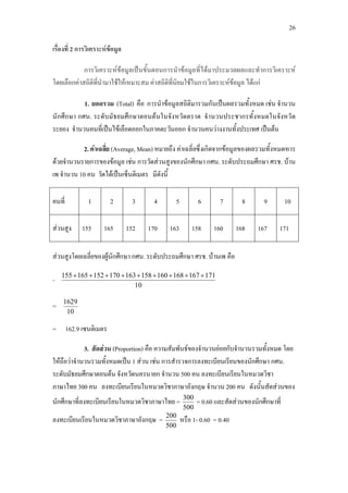 26
เรื่องที่ 2 การวิเคราะหขอมูล
การวิเคราะหขอมูลเปนขั้นตอนการนําขอมูลที่ไดมาประมวลผลและทําการวิเคราะห
โดยเลือกคาสถิติที่นํามาใชใหเหมาะสม คาสถิติที่นิยมใชในการวิเคราะหขอมูล ไดแก
2. คาเฉลี่ย (Average, Mean) หมายถึง คาเฉลี่ยซึ่งเกิดจากขอมูลของผลรวมทั้งหมดหาร
ดวยจํานวนรายการของขอมูล เชน การวัดสวนสูงของนักศึกษา กศน. ระดับประถมศึกษา ศรช. บาน
เพ จํานวน 10 คน วัดไดเปนเซ็นติเมตร มีดังนี้
1. ยอดรวม (Total) คือ การนําขอมูลสถิติมารวมกันเปนผลรวมทั้งหมด เชน จํานวน
นักศึกษา กศน. ระดับมัธยมศึกษาตอนตนในจังหวัดตราด จํานวนประชากรทั้งหมดในจังหวัด
ระยอง จํานวนคนที่เปนไขเลือดออกในภาคตะวันออก จํานวนคนวางงานทั้งประเทศ เปนตน
คนที่ 1 2 3 4 5 6 7 8 9 10
สวนสูง 155 165 152 170 163 158 160 168 167 171
สวนสูงโดยเฉลี่ยของผูนักศึกษา กศน. ระดับประถมศึกษา ศรช. บานเพ คือ
=
10
171167168160158163170152165155 +++++++++
=
10
1629
= 162.9 เซนติเมตร
3. สัดสวน (Proportion) คือ ความสัมพันธของจํานวนยอยกับจํานวนรวมทั้งหมด โดย
ใหถือวาจํานวนรวมทั้งหมดเปน 1 สวน เชน การสํารวจการลงทะเบียนเรียนของนักศึกษา กศน.
ระดับมัธยมศึกษาตอนตน จังหวัดนครนายก จํานวน 500 คน ลงทะเบียนเรียนในหมวดวิชา
ภาษาไทย 300 คน ลงทะเบียนเรียนในหมวดวิชาภาษาอังกฤษ จํานวน 200 คน ดังนั้นสัดสวนของ
นักศึกษาที่ลงทะเบียนเรียนในหมวดวิชาภาษาไทย =
500
300
= 0.60 และสัดสวนของนักศึกษาที่
ลงทะเบียนเรียนในหมวดวิชาภาษาอังกฤษ =
500
200
หรือ 1- 0.60 = 0.40
 